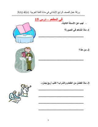 ‫ورقة‬‫عمل‬‫للصف‬‫الرابع‬‫البتدائي‬‫في‬‫مادة‬‫اللغة‬‫العربية‬)NA) 4Gr.
=============================================
‫في‬‫المطعم‬–‫درس‬15
-‫أجب‬‫عن‬‫الئسئلة‬-‫التالية‬
1‫ماذا‬ -‫تشاهد‬‫في‬‫الصورة؟‬
-----------------------------------------------
2‫من‬ -‫هذا؟‬
-----------------------------------------------
3‫ماذا‬ -‫تفضل‬‫من‬‫الطعام‬‫والشراب؟‬‫اكتب‬‫أربع‬-:‫جمل‬
-----------------------------------------------
-----------------------------------------------
-----------------------------------------------
-----------------------------------------------
9
 