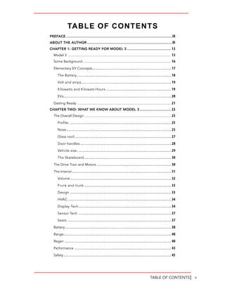 vTABLE OF CONTENTS│
PREFACE ................................................................................................IX
ABOUT THE AUTHOR .............................................................................XI
CHAPTER 1: GETTING READY FOR MODEL 3 ........................................ 13
Model 3 .......................................................................................................... 13
Some Background........................................................................................... 16
Elementary EV Concepts.........................................................17
The Battery ....................................................................18
Volt and amps.................................................................19
Kilowatts and Kilowatt-Hours ...............................................19
EVs..............................................................................20
Getting Ready ................................................................................................ 21
CHAPTER TWO: WHAT WE KNOW ABOUT MODEL 3 ............................ 23
The Overall Design ......................................................................................... 23
Profile. .........................................................................25
Nose............................................................................25
Glass roof......................................................................27
Door handles..................................................................28
Vehicle size. ...................................................................29
The Skateboard ...............................................................30
The Drive Train and Motors ......................................................30
The Interior........................................................................31
Volume .........................................................................32
Frunk and trunk ...............................................................33
Design .........................................................................33
HVAC...........................................................................34
Display Tech...................................................................34
Sensor Tech ...................................................................37
Seats ...........................................................................37
Battery.............................................................................38
Range..............................................................................40
Regen .............................................................................40
Performance ......................................................................43
Safety..............................................................................45
TABLE OF CONTENTS
 