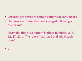 • Children are aware of certain patterns in early stages
• .Patterns are things that are arranged following a
rule or rule
Example: there is a pattern in these numbers: 2, 7,
12, 17, 22, ... The rule is "start at 2 and add 5 each
time"
• s .
 