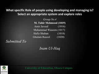 What specific Role of people using developing and managing Is?
Select an appropriate system and explore roles
Group No.4
M. Tahir Mehmood (1019)
Amir Javeed (1016)
Muhammad Waseem (1017)
Hafiz Shaban (1018)
Ghulam Rasool (1020)
Submitted To
Inam Ul-Haq
University of Education, Okara Campus
 