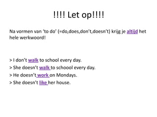 !!!! Let op!!!!
Na vormen van ‘to do’ (=do,does,don’t,doesn’t) krijg je altijd het
hele werkwoord!



> I don’t walk to school every day.
> She doesn’t walk to schoool every day.
> He doesn’t work on Mondays.
> She doesn’t like her house.
 