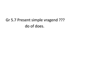 Gr 5.7 Present simple vragend ???
           do of does.
 
