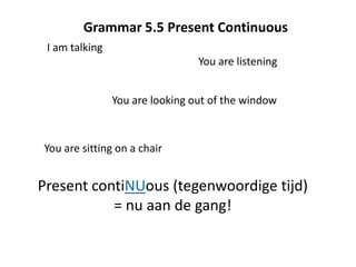 Grammar 5.5 Present Continuous
 I am talking
                                 You are listening


                You are looking out of the window



You are sitting on a chair


Present contiNUous (tegenwoordige tijd)
           = nu aan de gang!
 
