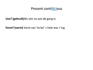 Present contiNUous

Use? (gebruik)Als iets nu aan de gang is.

Form? (vorm) Vorm van ‘to be’ + hele ww + ing
 