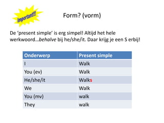 Form? (vorm)

De ‘present simple’ is erg simpel! Altijd het hele
werkwoord…behalve bij he/she/it. Daar krijg je een S erbij!

      Onderwerp                Present simple
      I                        Walk
      You (ev)                 Walk
      He/she/it                Walks
      We                       Walk
      You (mv)                 walk
      They                     walk
 
