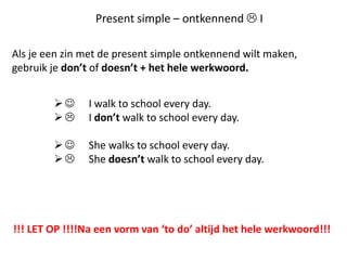 Present simple – ontkennend  I

Als je een zin met de present simple ontkennend wilt maken,
gebruik je don’t of doesn’t + het hele werkwoord.


             I walk to school every day.
             I don’t walk to school every day.

             She walks to school every day.
             She doesn’t walk to school every day.




!!! LET OP !!!!Na een vorm van ‘to do’ altijd het hele werkwoord!!!
 