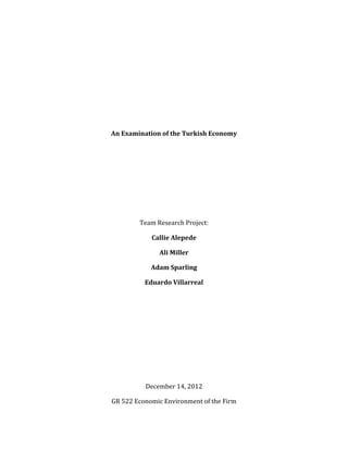  
An	
  Examination	
  of	
  the	
  Turkish	
  Economy	
  
	
  
	
  
	
  
	
  
	
  
Team	
  Research	
  Project:	
  
Callie	
  Alepede	
  
Ali	
  Miller	
  
Adam	
  Sparling	
  
Eduardo	
  Villarreal	
  
	
  
	
  
	
  
	
  
	
  
	
  
December	
  14,	
  2012	
  
GR	
  522	
  Economic	
  Environment	
  of	
  the	
  Firm	
  
 