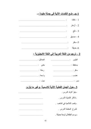 1‫مفيدة‬ ‫جملة‬ ‫في‬ ‫التية‬ ‫الكلمات‬ ‫ضع‬ -‫-جـ‬-:
1‫نافذة‬ –:..........................................................................................................................
2: ‫أزهار‬ –...........................................................................................................................
3‫ثلج‬ –:........................................................................................................................
4‫صديق‬ –:........................................................................................................................
5: ‫سافر‬ -........................................................................................................................
6: ‫حديقة‬ -........................................................................................................................
2‫النجليزية‬ ‫اللغة‬ ‫إلي‬ ‫العربية‬ ‫اللغة‬ ‫من‬ ‫ترجم‬ –:
: ‫الطيور‬................................................: ‫العمل ق‬................................................
: ‫يستيقظ‬................................................: ‫يغني‬................................................
: ‫سافر‬.................................................: ‫رحلة‬................................................
: ‫غضب‬................................................: ‫واسعة‬................................................
: ‫سور‬................................................‫حول‬:................................................
42
3:‫يلزم‬ ‫ما‬ ‫،وغير‬ ‫للسمية‬ ‫التية‬ ‫الفعلية‬ ‫الجمل‬ ‫حول‬ ‫ـ‬
. ‫الدرس‬ ‫الولد‬ ‫يقرأ‬ ‫ـ‬.............................................................
. ‫الدرس‬ ‫التلميذة‬ ‫تذاكر‬ ‫ـ‬.............................................................
. . ‫الملعب‬ ‫في‬ ‫التلميذ‬ ‫يلعب‬ ‫ـ‬.............................................................
. ‫الدرس‬ ‫المعلمة‬ ‫تشرح‬.............................................................
. ‫جميلة‬ ‫لوحة‬ ‫الطفلن‬ ‫يرسم‬ ‫ـ‬.............................................................
 