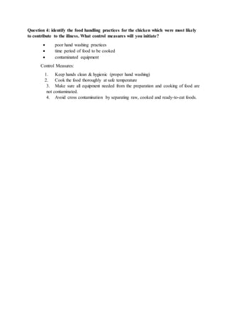 Question 4: identify the food handling practices for the chicken which were most likely
to contribute to the illness. What control measures will you initiate?
 poor hand washing practices
 time period of food to be cooked
 contaminated equipment
Control Measures:
1. Keep hands clean & hygienic (proper hand washing)
2. Cook the food thoroughly at safe temperature
3. Make sure all equipment needed from the preparation and cooking of food are
not contaminated.
4. Avoid cross contamination by separating raw, cooked and ready-to-eat foods.
 