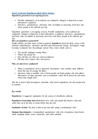 Step 3: Generate Hypotheses about Likely Sources
Hypothesis generation is an ongoing process.
 Possible explanations of an outbreak are continually changed or disproved as more
information is gathered.
 Interviews, questionnaires, and home visits are helpful in narrowing down how and
where people in the outbreak got sick.
Hypothesis generation is an ongoing process. Possible explanations of an outbreak are
continually changed or disproved as more information is gathered. Interviews, questionnaires,
and home visits are helpful in narrowing down how and where people in the outbreak got
sick.
How are hypotheses generated?
Health officials use three types of data to generate hypotheses about the likely source of the
outbreak: epidemiologic, traceback, and food and environmental testing. Investigators begin
by trying to pinpoint how the pathogen spread. They review details such as:
 The specific pathogen causing illness
 Where sick people live
 How old they are, their sex, and race/ethnicity
 Did they have contact with a sick person
Why are interviews conducted?
 When a contaminated food is suspected, investigators must consider many different
foods that may be causing the illness
 Interviews help to establish a list of foods people ate before getting sick and collects
information on other exposures such as restaurants where the ill person ate and stores
where they bought food.
This list is used to help investigators determine what food or ingredients the sick people have
in common
Key words:
Hypothesis: A suggested explanation for the source of a foodborne outbreak
Hypothesis-Generating Interviews:Interviews with sick people that disclose what and
where they ate in the days or weeks before they got sick
Incubation Period: The time it takes to get sick after eating a contaminated food
Shotgun Questionnaire: A standardized questionnaire with a list of questions about foods,
meals, shopping habits, travel, restaurants, and events attended
 