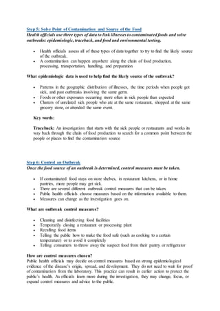 Step 5: Solve Point of Contamination and Source of the Food
Health officials use three types of data to link illnesses to contaminated foods and solve
outbreaks: epidemiologic, traceback, and food and environmental testing.
 Health officials assess all of these types of data together to try to find the likely source
of the outbreak.
 A contamination can happen anywhere along the chain of food production,
processing, transportation, handling, and preparation
What epidemiologic data is used to help find the likely source of the outbreak?
 Patterns in the geographic distribution of illnesses, the time periods when people got
sick, and past outbreaks involving the same germ.
 Foods or other exposures occurring more often in sick people than expected
 Clusters of unrelated sick people who ate at the same restaurant, shopped at the same
grocery store, or attended the same event.
Key words:
Traceback: An investigation that starts with the sick people or restaurants and works its
way back through the chain of food production to search for a common point between the
people or places to find the contamination source
Step 6: Control an Outbreak
Once the food source of an outbreak is determined, control measures must be taken.
 If contaminated food stays on store shelves, in restaurant kitchens, or in home
pantries, more people may get sick.
 There are several different outbreak control measures that can be taken.
 Public health officials choose measures based on the information available to them.
 Measures can change as the investigation goes on.
What are outbreak control measures?
 Cleaning and disinfecting food facilities
 Temporarily closing a restaurant or processing plant
 Recalling food items
 Telling the public how to make the food safe (such as cooking to a certain
temperature) or to avoid it completely
 Telling consumers to throw away the suspect food from their pantry or refrigerator
How are control measures chosen?
Public health officials may decide on control measures based on strong epidemiological
evidence of the disease’s origin, spread, and development. They do not need to wait for proof
of contamination from the laboratory. This practice can result in earlier action to protect the
public’s health. As officials learn more during the investigation, they may change, focus, or
expand control measures and advice to the public.
 