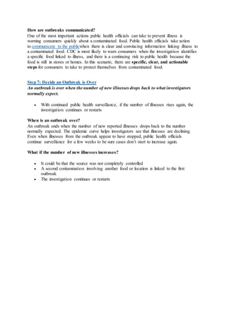 How are outbreaks communicated?
One of the most important actions public health officials can take to prevent illness is
warning consumers quickly about a contaminated food. Public health officials take action
to communicate to the publicwhen there is clear and convincing information linking illness to
a contaminated food. CDC is most likely to warn consumers when the investigation identifies
a specific food linked to illness, and there is a continuing risk to public health because the
food is still in stores or homes. In this scenario, there are specific, clear, and actionable
steps for consumers to take to protect themselves from contaminated food.
Step 7: Decide an Outbreak is Over
An outbreak is over when the number of new illnesses drops back to what investigators
normally expect.
 With continued public health surveillance, if the number of illnesses rises again, the
investigation continues or restarts
When is an outbreak over?
An outbreak ends when the number of new reported illnesses drops back to the number
normally expected. The epidemic curve helps investigators see that illnesses are declining.
Even when illnesses from the outbreak appear to have stopped, public health officials
continue surveillance for a few weeks to be sure cases don’t start to increase again.
What if the number of new illnesses increases?
 It could be that the source was not completely controlled
 A second contamination involving another food or location is linked to the first
outbreak
 The investigation continues or restarts
 