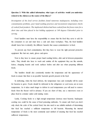 Question 3: With this added information, what types of activities would you undertake
related to the chicken as the source of the illness?
Investigation of the food service facilities found numerous inadequacies, including cross
contamination problems, poor hand-washing practices and inconsistent temperature checks
of cooked food products. The implicated chicken had been cooked from the frozen state for a
short time and then placed in hot holding equipment at 140 degrees Fahrenheit prior to
serving.
Food handlers must have the responsibility to ensure that the food they serve is safe for
the consumers to eat and must have a safe and clean workplace. Thus, the food handlers
should know how to identify the different hazards that causes contamination to food.
To prevent any food contamination, first they have to wear the right personal protective
equipment like hair net, mask, gloves and apron
Next is they have to ensure proper hand washing before, after and in between preparation
tasks. They should also have to wash and sanitize all the equipment they use like utensils,
knives, chopping boards and work surfaces before and after use when preparing different
foods.
The handlers should also consistently monitor the temperature and the appearance of
foods to ensure that there is no possible bacterial growth present in the food.
In defrosting, when the food defrosts, the temperature rises and eventually will be easier
for bacteria to grow. Foods should be defrosted in the refrigerator or cool room, not at room
temperature. As it takes much longer to defrost in cool temperatures you will need to remove
foods from the freezer well in advance. If you are short of time, use a microwave oven or
place food in a strainer under cold running water.
Lastly, Cooking foods to a high enough temperature destroys most bacteria. Inadequate
cooking was could be the cause of food poisoning outbreaks. To ensure safe food you don’t
only check the color of the cooked food, but also need to use reliable methods of determining
that food has reached a sufficient temperature to kill bacteria. Measuring the internal
temperature of foods is the most commonly used method of ensuring that food has reached
sufficient temperatures.
 