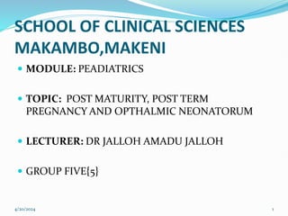 SCHOOL OF CLINICAL SCIENCES
MAKAMBO,MAKENI
 MODULE: PEADIATRICS
 TOPIC: POST MATURITY, POST TERM
PREGNANCY AND OPTHALMIC NEONATORUM
 LECTURER: DR JALLOH AMADU JALLOH
 GROUP FIVE{5}
4/20/2024 1
 