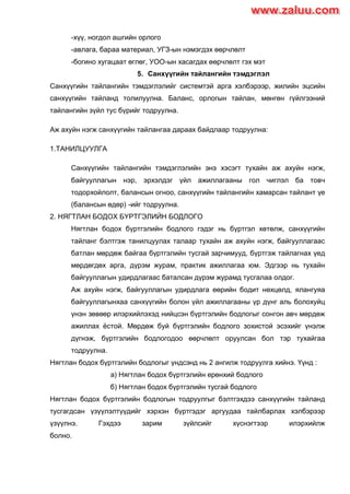 -хүү, ногдол ашгийн орлого
-авлага, бараа материал, УГЗ-ын нэмэгдэх өөрчлөлт
-богино хугацаат өглөг, УОО-ын хасагдах өөрчлөлт гэх мэт
5. Санхүүгийн тайлангийн тэмдэглэл
Cанхүүгийн тайлангийн тэмдэглэлийг системтэй арга хэлбэрээр, жилийн эцсийн
санхүүгийн тайланд толилуулна. Баланс, орлогын тайлан, мөнгөн гүйлгээний
тайлангийн зүйл тус бүрийг тодруулна.
Аж ахуйн нэгж санхүүгийн тайлангаа дараах байдлаар тодруулна:
1.ТАНИЛЦУУЛГА
Санхүүгийн тайлангийн тэмдэглэлийн энэ хэсэгт тухайн аж ахуйн нэгж,
байгууллагын нэр, эрхэлдэг үйл ажиллагааны гол чиглэл ба товч
тодорхойлолт, балансын огноо, санхүүгийн тайлангийн хамарсан тайлант үе
(балансын өдөр) -ийг тодруулна.
2. НЯГТЛАН БОДОХ БYРТГЭЛИЙН БОДЛОГО
Нягтлан бодох бүртгэлийн бодлого гэдэг нь бүртгэл хөтөлж, санхүүгийн
тайланг бэлтгэж танилцуулах талаар тухайн аж ахуйн нэгж, байгууллагаас
батлан мөрдөж байгаа бүртгэлийн тусгай зарчимууд, бүртгэж тайлагнах үед
мөрдөгдөх арга, дүрэм журам, практик ажиллагаа юм. Эдгээр нь тухайн
байгууллагын удирдлагаас баталсан дүрэм журамд тусгалаа олдог.
Аж ахуйн нэгж, байгууллагын удирдлага өөрийн бодит нөхцөлд, ялангуяа
байгууллагынхаа санхүүгийн болон үйл ажиллагааны үр дүнг аль болохуйц
үнэн зөвөөр илэрхийлэхэд нийцсэн бүртгэлийн бодлогыг сонгон авч мөрдөж
ажиллах ѐстой. Мөрдөж буй бүртгэлийн бодлого зохистой эсэхийг үнэлж
дүгнэж, бүртгэлийн бодлогодоо өөрчлөлт оруулсан бол тэр тухайгаа
тодруулна.
Нягтлан бодох бүртгэлийн бодлогыг үндсэнд нь 2 ангилж тодруулга хийнэ. Үүнд :
а) Нягтлан бодох бүртгэлийн ерөнхий бодлого
б) Нягтлан бодох бүртгэлийн тусгай бодлого
Нягтлан бодох бүртгэлийн бодлогын тодруулгыг бэлтгэхдээ санхүүгийн тайланд
тусгагдсан үзүүлэлтүүдийг хэрхэн бүртгэдэг аргуудаа тайлбарлах хэлбэрээр
үзүүлнэ. Гэхдээ зарим зүйлсийг хүснэгтээр илэрхийлж
болно.
www.zaluu.comwww.zaluu.com
 