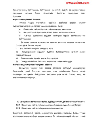 Аж ахуйн нэгж, байгууллага, байгууллага нь жилийн эцсийн санхүүгийн тайлан
гаргахдаа нягтлан бодох бүртгэлийн бодлогын тодруулгыг хамт
бэлтгэнэ.
Бүртгэлийн ерөнхий бодлого
Нягтлан бодох бүртгэлийн ерөнхий бодлогод дараах зүйлийг
тусгаж,тодруулганд энэ талаар тодорхой дурдана. Үүнд :
а) Санхүүгийн тайлан бэлтгэж, тайлагнах арга ажиллагаа
б) Нягтлан бодох бүртгэлийг хөтлөх маягт, аргачлалыг сонгох
в) Санхүү, бүртгэлийн асуудал хариуцсан төрийн захиргааны төв
байгууллагаас
баталсан дансны үлгэрчилсэн зааврыг үндэслэн дансны төлөвлөгөөг
боловсруулж батлан мөрдөх
г) Бүх төрлийн нөөц сан байгуулах арга
д) Үйлдвэрлэлийн зардлыг бүртгэж, бүтээгдэхүүний өртгийг хэрхэн
тодорхойлох арга
е) Эзэмшигчдийн өмчийг үнэлж, бүртгэх арга
ѐ) Санхүүгийн тайлан бэлтгэхэд ашигласан хэмжилтийн суурь
Нягтлан бодох бүртгэлийн тусгай бодлого
Санхүүгийн тайланг үнэн зөвөөр ойлгоход зайлшгүй шаардлагатай
бүртгэлийн тусгай бодлогыг тодруулгад товч тайлбарлана. Эдгээр тусгай
бодлогууд нь тухайн байгууллага харгалзан үзэх ѐстой боловч ямар нэг
хязгаарлалт тогтоодоггүй.
1.2 Санхүүгийн тайлангийн бүтэц бүрэлдэхүүний динамикийн шинжилгээ
1.2.1 Санхүүгийн тайлангийн шинжилгээний зорилго, түүний ач холбогдол
1.2.2 Санхүүгийн тайлангийн динамикийн шинжилгээ
Санхүүгийн тайлангийн өсөлт, өөрчлөлтийн шалтгаан, балансын бүтэц, түүний
хоорондын уялдаа холбоог задлан шинжлэх ба тайлангийн тухай ойлголт, түүний
www.zaluu.comwww.zaluu.com
 