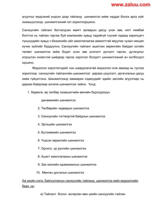 агуулгыг мэдсэний үндсэн дээр тайланд шинжилгээ хийж чаддаг болох арга зүйг
эзэмшүүлэхэд шинжилгээний гол зорилгооршино.
Санхүүгийн тайланг батлагдсан маягт загварын дагуу үнэн зөв, нягт нямбай
бэлтгэх нь тайлан гаргаж буй компанийн хувьд төдийгүй түүний гадаад харилцагч
түншүүдийн хувьд ч бизнесийн үйл ажиллагаагаа амжилттай явуулах чухал нөхцөл
хүчин зүйлийг бүрдүүлнэ. Санхүүгийн тайланг ашиглан хөрөнгийн байдал хэтийн
төлөвт шинжилгээ хийж бодит үнэн зөв үнэлэлт дүгнэлт гарган, дутагдлыг
илрүүлэн оновчтой шийдвэр гаргах хэрэгсэл болдогт шинжилгээний ач холбогдол
оршино.
Мэдээлэл хэрэглэгчдийг нэн шаардлагатай мэдээлэл олж авахад нь туслах
зорилгоор санхүүгийн тайлангийн шинжилгээг дараах үзүүлэлт, аргачлалын дагуу
хийж гүйцэтгэнэ. Шинжилгээнд хамаарах сэдвүүдийг эдийн засгийн агуулгаар нь
дараах байдлаар ангилж шинжилгээг хийнэ. Үүнд:
1. Хөрөнгө, өр төлбөр эзэмшигчийн өмчийн бүрэлдэхүүн,
динамикийн шинжилгээ
2. Төлбөрийн чадварын шинжилгээ
3. Санхүүгийн тогтвортой байдлын шинжилгээ
4. Эргэцийн шинжилгээ
5. Бүтээмжийн шинжилгээ
6. Үндсэн хөрөнгийн шинжилгээ
7. Орлого, үр дүнгийн шинжилгээ
8. Ашигт ажиллагааны шинжилгээ
9. Зах зээлийн идэвхижилын шинжилгээ
10. Мөнгөн урсгалын шинжилгээ
Аж ахуйн нэгж, байгууллагын санхүүгийн тайланд шинжилгээ хийх мэдээллийн
бааз нь:
а) Тайлант болон өнгөрсөн мөн үеийн санхүүгийн тайлан
www.zaluu.comwww.zaluu.com
 