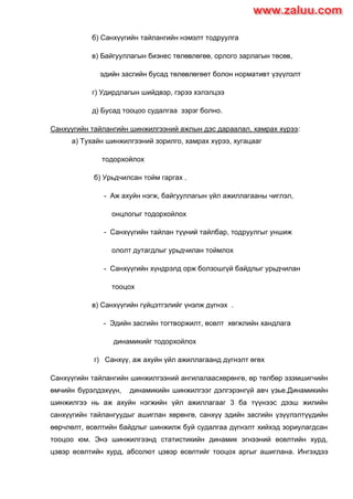 б) Санхүүгийн тайлангийн нэмэлт тодруулга
в) Байгууллагын бизнес төлөвлөгөө, орлого зарлагын төсөв,
эдийн засгийн бусад төлөвлөгөөт болон нормативт үзүүлэлт
г) Удирдлагын шийдвэр, гэрээ хэлэлцээ
д) Бусад тооцоо судалгаа зэрэг болно.
Санхүүгийн тайлангийн шинжилгээний ажлын дэс дараалал, хамрах хүрээ:
а) Тухайн шинжилгээний зорилго, хамрах хүрээ, хугацааг
тодорхойлох
б) Урьдчилсан тойм гаргах .
- Аж ахуйн нэгж, байгууллагын үйл ажиллагааны чиглэл,
онцлогыг тодорхойлох
- Санхүүгийн тайлан түүний тайлбар, тодруулгыг уншиж
ололт дутагдлыг урьдчилан тоймлох
- Санхүүгийн хүндрэлд орж болзошгүй байдлыг урьдчилан
тооцох
в) Санхүүгийн гүйцэтгэлийг үнэлж дүгнэх .
- Эдийн засгийн тогтворжилт, өсөлт хөгжлийн хандлага
динамикийг тодорхойлох
г) Санхүү, аж ахуйн үйл ажиллагаанд дүгнэлт өгөх
Санхүүгийн тайлангийн шинжилгээний ангилалаасхөрөнгө, өр төлбөр эзэмшигчийн
өмчийн бүрэлдэхүүн, динамикийн шинжилгээг дэлгэрэнгүй авч үзье.Динамикийн
шинжилгээ нь аж ахуйн нэгжийн үйл ажиллагааг 3 ба түүнээс дээш жилийн
санхүүгийн тайлангуудыг ашиглан хөрөнгө, санхүү эдийн засгийн үзүүлэлтүүдийн
өөрчлөлт, өсөлтийн байдлыг шинжилж буй судалгаа дүгнэлт хийхэд зориулагдсан
тооцоо юм. Энэ шинжилгээнд статистикийн динамик эгнээний өсөлтийн хурд,
цэвэр өсөлтийн хурд, абсолют цэвэр өсөлтийг тооцох аргыг ашиглана. Ингэхдээ
www.zaluu.comwww.zaluu.com
 