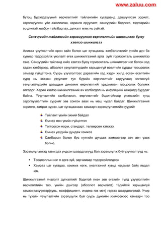 бүтэц бүрэлдэхүүний өөрчлөлтийг тайлангийн хугацаанд дэвшүүлсэн зорилт,
хэрэгжүүлсэн үйл ажиллагаа, хөрөнгө оруулалт, санхүүгийн бодлого, тэдгээрийн
үр дүнтэй холбон тайлбарлах, дүгнэлт өгөх нь зүйтэй.
Санхүүгийн тайлангийн зэрэгцүүлсэн өөрчлөлтийн шинжилгээ буюу
хэвтээ шинжилгээ
Аливаа үзүүлэлтийн орон зайн болон цаг хугацааны хэлбэлзлэлийг үнийн дүн ба
хувиар тодорхойлж үнэлэлт өгөх шинжилгээний арга зүйг горизонталь шинжилгээ
гэнэ. Санхүүгийн тайланд хийх хэвтээ буюу горизонталь шинжилгээг нэг болон хэд
хэдэн хэлбэрээр, абсолют үзүүлэлтүүдийн харьцангуй өсөлтийн хурдыг тооцоолох
замаар гүйцэтгэнэ. Суурь үзүүлэлтээс дараагийн хэд хэдэн жилд өссөн өсөлтийн
хурд нь зөвхөн үзүүлэлт тус бүрийн өөрчлөлтийг харуулаад зогсохгүй
үзүүлэлтүүдийн цаашдын динамик өөрчлөлтийг урьдчилан тооцоолох боломж
олгодог. Харин хэвтээ шинжилгээний ач холбогдол нь инфляцийн нөхцөлд буурдаг
байна. Үзүүлэлтийн хэлбэлзлэл, өөрчлөлтийг бодитойгоор үнэлэхийн тулд
зэрэглүүлэлтийн суурийг зөв сонгон авах нь маш чухал байдаг. Шинжилгээний
зорилго, хамрах хүрээ, цаг хугацаанаас хамаарч зэрэгцүүлэлтийн суурийг
Тайлант үеийн эхний байдал
Өмнөх мөн үеийн гүйцэтгэл
Тогтоосон норм, стандарт, төлвөрсөн хэмжээ
Өмнөх үеүдийн дундаж хэмжээ
Салбарын болон бүс нутгийн дундаж хэмжээгээр авч авч үзэж
болно.
Зэрэгцүүлэлтэд тавигдах үндсэн шаардлагууд бол зэрэгцүүлж буй үзүүлэлтүүд нь:
 Тооцооллын нэг л арга зүй, зарчимаар тодорхойлогдсон
 Хамрах цаг хугацаа, хэмжих нэгж, үнэлгээний хувьд нэгдмэл байх явдал
юм.
Шинжилгээний үнэлэлт дүгнэлтийг бодитой үнэн зөв өгөхийн тулд үзүүлэлтийн
өөрчлөлтийн тоо, үнийн дүнгээр (абсолют өөрчлөлт) төдийгүй харьцангуй
хэмжигдэхүүнээр(хувь, коэффициент, индекс гэх мэт) гаргах шаардлагатай. Учир
нь тухайн үзүүлэлтийн зэрэгцүүлж буй суурь дүнгийн хэмжээнээс хамаарч тоо
www.zaluu.comwww.zaluu.com
 