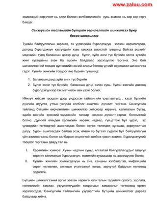 хэмжээний өөрчлөлт нь адил боловч хэлбэлзлэлийн хувь хэмжээ нь өөр өөр гарч
байдаг.
Санхүүгийн тайлангийн бүтцийн өөрчлөлтийн шинжилгээ буюу
босоо шинжилгээ
Тухайн байгууллагын хөрөнгө, эх үүсвэрийн бүрэлдэхүүн хэрхэн өөрчлөгдсөн,
дотоод бүрэлдэхүүн хэсгүүдийн хувь хэмжээ зохистой түвшинд байгаа эсэхийг
мэдэхийн тулд балансын цэвэр дүнд бүлэг, зүйл анги тус бүрийн эзлэх хувийн
жинг хугацааны эхэн ба эцсийн байдлаар зэрэгцүүлж гаргана. Энэ бол
шинжилгээний тооцоо дүгнэлтийн эхний алхам бөгөөд үүнийг вертикал шинжилгээ
гэдэг. Хувийн жингийн тооцоог янз бүрийн түвшинд:
1. Балансын дүнд зүйл анги тус бүрийн
2. Бүлэг хэсэг тус бүрийн балансын дүнд эзлэх хувь, бүлэн хэсгийн дотоод
бүрэлдэхүүнээр гэх мэтчилэн авч үзэж болно.
Ийнхүү хийсэн тооцоон дээр үндэслэн тайлангийн үзүүлэлтүүд , хэсэг бүлгийн
дүнгийн агуулга, утгын уялдаа холбоог ашиглан дүгнэлт гаргана. Санхүүгийн
тайланд бүтцийн өөрчлөлтийн шинжилгээ хийснээр хөрөнгө, капиталын бүтэц,
эдийн засгийн ерөнхий чадавхийн талаар нэгдсэн дүгнэлт гаргах боломжтой
болно. Дүгнэлт өгөхдөө хөрөнгийн хөрвөх чадвар, гүйцэтгэж буй үүрэг, эх
үүсвэрийн тогтвортой ашиглагдах болон эргэж төлөгдөх хугацаа, зориулалтын
дагуу бүрэн ашиглагдаж байгаа эсэх, өгөөж үр бүтээл судалж буй байгууллагын
үйл ажиллагааны болон салбарын онцлогтой холбож үзвэл зохино. Бүрэлдэхүүний
тооцоог гаргахын давуу тал нь
I. Хөрөнгийн хэмжээ: Хүчин чадлын хувьд ялгаатай байгууллагуудыг гагцхүү
хөрөнгө капиталын бүрэлдэхүүн, өсөлтийн хурдацаар нь зэрэгцүүлж болно.
II. Хувийн жингийн хэмжигдэхүүн нь үнэ, ханшны хэлбэлзлэл, имфляцийн
сөрөг нөлөөлөл, активын үнэлгээний ялгаа, зөрүүтэй байдлын нөлөөнд
ордоггүй.
Бүтцийн шинжилгээний аргыг зөвхөн хөрөнгө капиталын төдийгүй орлого, зарлага,
нөлөөллийн хэмжээ, үзүүлэлтүүдийн хоорондын хамаарлыг тогтооход өргөн
хэрэглэгддэг. Санхүүгийн тайлангийн үзүүлэлтийн бүтцийн шинжилгээг дараах
байдлаар хийнэ.
www.zaluu.comwww.zaluu.com
 