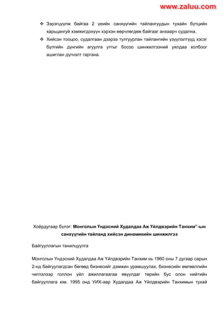  Зэрэгцүүлж байгаа 2 үеийн санхүүгийн тайлангуудын тухайн бүтцийн
харьцангуй хэмжигдэхүүн хэрхэн өөрчлөгдөж байгааг анхаарч судална.
 Хийсэн тооцоо, судалгаан дээрээ тулгуурлан тайлангийн үзүүлэлтүүд хэсэг
бүлгийн дүнгийн агуулга утгыг босоо шинжилгээний уялдаа холбоог
ашиглан дүгнэлт гаргана.
Хоѐрдугаар бүлэг: Монголын Үндэсний Худалдаа Аж Үйлдвэрийн Танхим”-ын
санхүүгийн тайланд хийсэн динамикийн шинжилгээ
Байгууллагын танилцуулга
Монголын Yндэсний Худалдаа Аж Yйлдвэрийн Танхим нь 1960 оны 7 дугаар сарын
2-нд байгуулагдсан бөгөөд бизнесийг дэмжин урамшуулах, бизнесийн өмгөөллийн
чиглэлээр голлон үйл ажиллагаагаа явуулдаг төрийн бус олон нийтийн
байгууллага юм. 1995 онд УИХ-аар Худалдаа Аж Yйлдвэрийн Танхимын тухай
www.zaluu.comwww.zaluu.com
 