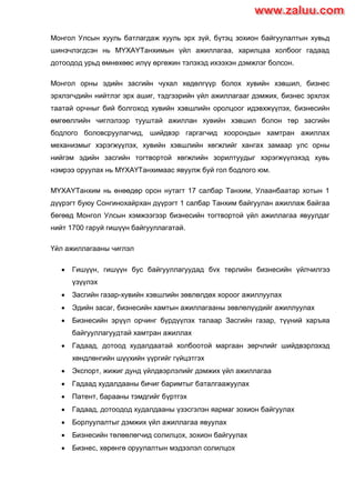 Монгол Улсын хууль батлагдаж хууль эрх зүй, бүтэц зохион байгуулалтын хувьд
шинэчлэгдсэн нь МYХАYТанхимын үйл ажиллагаа, харилцаа холбоог гадаад
дотоодод урьд өмнөхөөс илүү өргөжин тэлэхэд ихээхэн дэмжлэг болсон.
Монгол орны эдийн засгийн чухал хөдөлгүүр болох хувийн хэвшил, бизнес
эрхлэгчдийн нийтлэг эрх ашиг, тэдгээрийн үйл ажиллагааг дэмжих, бизнес эрхлэх
таатай орчныг бий болгоход хувийн хэвшлийн оролцоог идэвхжүүлэх, бизнесийн
өмгөөллийн чиглэлээр тууштай ажиллан хувийн хэвшил болон төр засгийн
бодлого боловсруулагчид, шийдвэр гаргагчид хоорондын хамтран ажиллах
механизмыг хэрэгжүүлэх, хувийн хэвшлийн хөгжлийг хангах замаар улс орны
нийгэм эдийн засгийн тогтвортой хөгжлийн зорилтуудыг хэрэгжүүлэхэд хувь
нэмрээ оруулах нь МҮХАҮТанхимаас явуулж буй гол бодлого юм.
МYХАYТанхим нь өнөөдөр орон нутагт 17 салбар Танхим, Улаанбаатар хотын 1
дүүрэгт буюу Сонгинохайрхан дүүрэгт 1 салбар Танхим байгуулан ажиллаж байгаа
бөгөөд Монгол Улсын хэмжээгээр бизнесийн тогтвортой үйл ажиллагаа явуулдаг
нийт 1700 гаруй гишүүн байгууллагатай.
Үйл ажиллагааны чиглэл
 Гишүүн, гишүүн бус байгууллагуудад бvх төрлийн бизнесийн үйлчилгээ
үзүүлэх
 Засгийн газар-хувийн хэвшлийн зөвлөлдөх хороог ажиллуулах
 Эдийн засаг, бизнесийн хамтын ажиллагааны зөвлөлүүдийг ажиллуулах
 Бизнесийн эрүүл орчинг бүрдүүлэх талаар Засгийн газар, түүний харъяа
байгууллагуудтай хамтран ажиллах
 Гадаад, дотоод худалдаатай холбоотой маргаан зөрчлийг шийдвэрлэхэд
хөндлөнгийн шүүхийн үүргийг гүйцэтгэх
 Экспорт, жижиг дунд үйлдвэрлэлийг дэмжих үйл ажиллагаа
 Гадаад худалдааны бичиг баримтыг баталгаажуулах
 Патент, барааны тэмдгийг бүртгэх
 Гадаад, дотоодод худалдааны үзэсгэлэн яармаг зохион байгуулах
 Борлуулалтыг дэмжих үйл ажиллагаа явуулах
 Бизнесийн төлөөлөгчид солилцох, зохион байгуулах
 Бизнес, хөрөнгө оруулалтын мэдээлэл солилцох
www.zaluu.comwww.zaluu.com
 