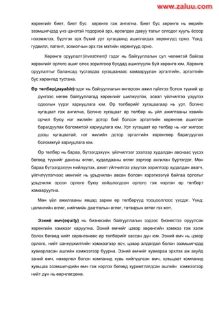 хөрөнгийг биет, биет бус хөрөнгө гэж ангилна. Биет бус хөрөнгө нь өөрийн
эзэмшигчдэд үнэ цэнэтэй тодорхой эрх, өрсөлдөх давуу талыг олгодог хууль ѐсоор
нэхэмжлэх, бүртгэх эрх бүхий урт хугацаанд ашиглагдах хөрөнгүүд орно. Үүнд:
гудвилл, патент, зохиогчын эрх гэх мэтийн хөрөнгүүд орно.
Хөрөнгө оруулалт(investment) гэдэг нь байгууллагын сул чөлөөтэй байгаа
хөрөнгийг орлого ашиг олох зорилгоор бусдад ашиглуулж буй хөрөнгө юм. Хөрөнгө
оруулалтыг балансад тусгахдаа хугацаанаас хамааруулан эргэлтийн, эргэлтийн
бус хөрөнгөд тусгана.
Өр төлбөр(payable)гэдэг нь байгууллагын өнгөрсөн ажил гүйлгээ болон түүний үр
дүнгээс нөгөө байгууллагад хөрөнгийг шилжүүлэх, эсвэл үйлчилгээ үзүүлэх
одоогын үүрэг хариуцлага юм. Өр төлбөрийг хугацаагаар нь урт, богино
хугацаат гэж ангилна. Богино хугацаат өр төлбөр нь үйл ажилгааны хэвийн
орчил буюу нэг жилийн дотор бий болсон эргэлтийн хөрөнгөө ашиглан
барагдуулах боломжтой хариуцлага юм. Урт хугацаат өр төлбөр нь нэг жилээс
дээш хугацаатай, нэг жилийн дотор эргэлтийн хөрөнгөөр барагдуулах
боломжгүй хариуцлага юм.
Өр төлбөр нь бараа, бүтээгдэхүүн, үйлчилгээг зээлээр худалдан авснаас үүсэх
бөгөөд түүнийг дансны өглөг, худалдааны өглөг зэргээр ангилан бүртэгдэг. Мөн
бараа бүтээгдэхүүн нийлүүлэх, ажил үйлчилгээ үзүүлэх зорилгоор худалдан авагч,
үйлчлүүлэгчээс мөнгийг нь урьдчилан авсан боловч хэрэгжээгүй байгаа орлогыг
урьдчилж орсон орлого буюу хойшлогдсон орлого гэж нэрлэн өр төлбөрт
хамааруулна.
Мөн үйл ажилгааны явцад зарим өр төлбөрүүд тооцооллоос үүсдэг. Үүнд:
цалингийн өглөг, нийгмийн даатгалын өглөг, татварын өглөг гэх мэт.
Эзний өмч(equity) нь бизнесийн байгууллагын эздээс бизнестээ оруулсан
хөрөнгийн хэмжээг харуулна. Эзний өмчийг цэвэр хөрөнгийн хэмжээ гэж хэлж
болох бөгөөд нийт хөрөнгөнөөс өр төлбөрийг хассан дүн юм. Эзний өмч нь цэвэр
орлого, нийт санхүүжилтийн хэмжээгээр өсч, цэвэр алдагдал болон эзэмшигчдэд
хувиарласан ашгийн хэмжээгээр буурна. Эзний өмчийг хувиараа эрхлэх аж ахуйд
эзний өмч, нөхөрлөл болон компанид хувь нийлүүлсэн өмч, хувьцаат компанид
хувьцаа эзэмшигчдийн өмч гэж нэрлэх бөгөөд хуримтлагдсан ашгийн хэмжээгээр
нийт дүн нь өөрчлөгдөнө.
www.zaluu.comwww.zaluu.com
 