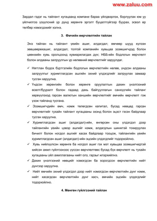 Зардал гэдэг нь тайлант хугацаанд компани бараа үйлдвэрлэх, борлуулах юм уу
үйлчилгээ үзүүлсний үр дүнд хөрөнгө эргэлт буцалтгүйгээр буурах, эсвэл өр
төлбөр нэмэгдэхийг хэлнэ.
3. Өмчийн өөрчлөлтийн тайлан
Энэ тайлан нь тайлант үеийн ашиг, алдагдал; өмчөөр шууд хүлээн
зөвшөөрөхашиг, алдагдал; толгой компанийн хувьцаа эзэмшигчдэд болон
цөөнхийн хувь оролцоонд хувиарилагдах дүн; НББ-ийн бодлогын өөрчлөлт
болон алдааны залруулгын үр нөлөөний өөрчлөлтийг харуулдаг.
 Нягтлан бодох бүртгэлийн бодлогын өөрчлөлтийн нөлөө, үндсэн алдааны
залруулгыг хуримтлагдсан ашгийн эхний үлдэгдлийг залруулах замаар
тусган харуулна.
 Үндсэн хөрөнгийн болон хөрөнгө оруулалтын дахин үнэлгээний
өсөлт/бууралт болон гадаад дахь байгууллагын санхүүгийн тайланг
хөрвүүлэхэд гарсан валютын ханшийн өөрчлөлтийг өмчийн өөрчлөлт гэж
үзэж тайланд тусгана.
 Эзэмшигчдийн өмч, нэмж төлөгдсөн капитал, бусад нөөцөд гарсан
өөрчлөлтийг тухайн тайлант хугацааны эхэнд болон эцэст гэсэн байдлаар
тусган харуулна.
 Хуримтлагдсан ашиг (алдагдал)-ийн, өнгөрсөн оны үлдэгдэл дээр
тайлангийн үеийн цэвэр ашгийг нэмж, алдагдлын шинжтэй тохируулах
бичилт болон ногдол ашгийг хасах байдлаар тооцож, тайлангийн үеийн
хуримтлагдсан ашиг (алдагдал)-ийн эцсийн үлдэгдлийг тодорхойлно.
 Хувь нийлүүлсэн хөрөнгө ба ногдол ашиг гэх мэт хувьцаа эзэмшигчидтэй
хийсэн ажил гүйлгээнээс үүссэн өөрчлөлтөөс бусад бүх өөрчлөлт нь тухайн
хугацааны үйл ажиллагааны нийт олз, гарзыг илэрхийлнэ.
 Дахин үнэлгээний нөөцийг нэмэгдсэн ба хорогдсон өөрчлөлтийн нийт
дүнгээр харуулна.
 Нийт өмчийн эхний үлдэгдэл дээр нийт нэмэгдсэн өөрчлөлтийн дүнг нэмж,
нийт хасагдсан өөрчлөлтийн дүнг хасч, өмчийн эцсийн үлдэгдлийг
тодорхойлно.
4. Мөнгөн гүйлгээний тайлан
www.zaluu.comwww.zaluu.com
 
