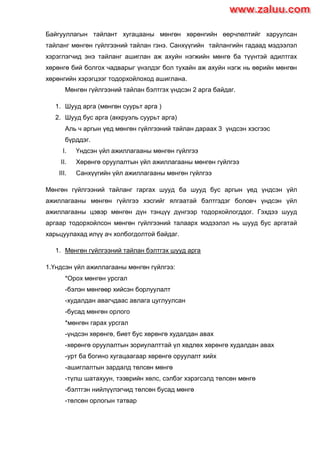 Байгууллагын тайлант хугацааны мөнгөн хөрөнгийн өөрчлөлтийг харуулсан
тайланг мөнгөн гүйлгээний тайлан гэнэ. Санхүүгийн тайлангийн гадаад мэдээлэл
хэрэглэгчид энэ тайланг ашиглан аж ахуйн нэгжийн мөнгө ба түүнтэй адилтгах
хөрөнгө бий болгох чадварыг үнэлдэг бол тухайн аж ахуйн нэгж нь өөрийн мөнгөн
хөрөнгийн хэрэгцээг тодорхойлоход ашиглана.
Мөнгөн гүйлгээний тайлан бэлтгэх үндсэн 2 арга байдаг.
1. Шууд арга (мөнгөн суурьт арга )
2. Шууд бус арга (аккруэль суурьт арга)
Аль ч аргын үед мөнгөн гүйлгээний тайлан дараах 3 үндсэн хэсгээс
бүрддэг.
I. Үндсэн үйл ажиллагааны мөнгөн гүйлгээ
II. Хөрөнгө оруулалтын үйл ажиллагааны мөнгөн гүйлгээ
III. Санхүүгийн үйл ажиллагааны мөнгөн гүйлгээ
Мөнгөн гүйлгээний тайланг гаргах шууд ба шууд бус аргын үед үндсэн үйл
ажиллагааны мөнгөн гүйлгээ хэсгийг ялгаатай бэлтгэдэг боловч үндсэн үйл
ажиллагааны цэвэр мөнгөн дүн тэнцүү дүнгээр тодорхойлогддог. Гэхдээ шууд
аргаар тодорхойлсон мөнгөн гүйлгээний талаарх мэдээлэл нь шууд бус аргатай
харьцуулахад илүү ач холбогдолтой байдаг.
1. Мөнгөн гүйлгээний тайлан бэлтгэх шууд арга
1.Үндсэн үйл ажиллагааны мөнгөн гүйлгээ:
*Орох мөнгөн урсгал
-бэлэн мөнгөөр хийсэн борлуулалт
-худалдан авагчдаас авлага цуглуулсан
-бусад мөнгөн орлого
*мөнгөн гарах урсгал
-үндсэн хөрөнгө, биет бус хөрөнгө худалдан авах
-хөрөнгө оруулалтын зориулалттай үл хөдлөх хөрөнгө худалдан авах
-урт ба богино хугацаагаар хөрөнгө оруулалт хийх
-ашиглалтын зардалд төлсөн мөнгө
-түлш шатахуун, тээврийн хөлс, сэлбэг хэрэгсэлд төлсөн мөнгө
-бэлтгэн нийлүүлэгчид төлсөн бусад мөнгө
-төлсөн орлогын татвар
www.zaluu.comwww.zaluu.com
 