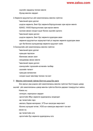 -хүүгийн зардалд төлсөн мөнгө
-бусад мөнгөн зардал
2.Хөрөнгө оруулалтын үйл ажиллагааны мөнгөн гүйлгээ:
*мөнгөний орох урсгал
-үндсэн хөрөнгө, биет бус хөрөнгө борлуулснаас орж ирсэн мөнгө
-БХХО, УХХО борлуулснаас орж ирсэн мөнгө
-хүлээж авсан ногдол ашиг болон хүүгийн орлого
*мөнгөний гарах урсгал
-үндсэн хөрөнгө, биет бус хөрөнгө худалдаж авах
-хөрөнгө оруулалтын зориулалттай үл хөдлөх хөрөнгө худалдаж авах
-урт ба богино хугацаагаар хөрөнгө оруулалт хийх
3.Санхүүгийн үйл ажиллагааны мөнгөн гүйлгээ:
*мөнгөний орох урсгал
-хувьцаа гаргасан
-банкнаас авсан зээл
-хандиваар авсан мөнгө
*мөнгөний гарах урсгал
-санхүүгийн түрээсийн өглөгийн төлбөр
-зээлийн төлөлт
-хувьцаа халааслах
-ногдол ашиг мөнгөөр төлсөн гэх мэт
2. Мөнгөн гүйлгээний тайлан бэлтгэх шууд бус арга
Энэ аргын үед үндсэн үйл ажиллагааны мөнгөн гүйлгээг бэлтгэхдээ цэвэр
ашгийг үйл ажиллагааны цэвэр мөнгөн гүйлгээ болгох дараах тохируулгыг хийнэ.
Нэмэх нь:
-элэгдэл, хорогдлын зардал
-эргэлтийн ббус хөрөнгө худалдсаны алдагдал
-өр төлөлтийн гарз
-авлага, бараа материал, УГЗ-ын хасагдах өөрчлөлт
-богино хугацаат өглөг, УОО-ын нэмэгдэх өөрчлөлт гэх мэт
хасах нь:
-өр төлөлтийн олз
-эргэлтийн бус хөрөнгө худалдсаны олз
www.zaluu.comwww.zaluu.com
 
