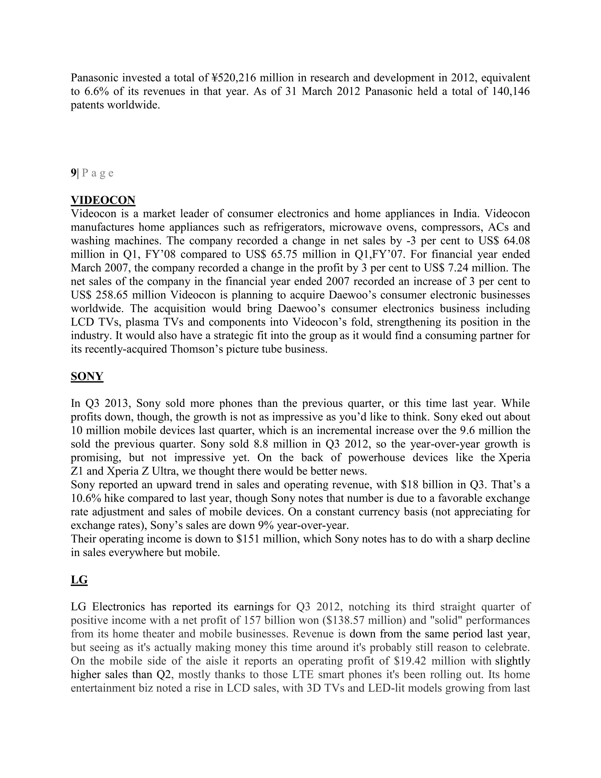 Panasonic invested a total of ¥520,216 million in research and development in 2012, equivalent
to 6.6% of its revenues in that year. As of 31 March 2012 Panasonic held a total of 140,146
patents worldwide.
9| P a g e
VIDEOCON
Videocon is a market leader of consumer electronics and home appliances in India. Videocon
manufactures home appliances such as refrigerators, microwave ovens, compressors, ACs and
washing machines. The company recorded a change in net sales by -3 per cent to US$ 64.08
million in Q1, FY‘08 compared to US$ 65.75 million in Q1,FY‘07. For financial year ended
March 2007, the company recorded a change in the profit by 3 per cent to US$ 7.24 million. The
net sales of the company in the financial year ended 2007 recorded an increase of 3 per cent to
US$ 258.65 million Videocon is planning to acquire Daewoo‘s consumer electronic businesses
worldwide. The acquisition would bring Daewoo‘s consumer electronics business including
LCD TVs, plasma TVs and components into Videocon‘s fold, strengthening its position in the
industry. It would also have a strategic fit into the group as it would find a consuming partner for
its recently-acquired Thomson‘s picture tube business.
SONY
In Q3 2013, Sony sold more phones than the previous quarter, or this time last year. While
profits down, though, the growth is not as impressive as you‘d like to think. Sony eked out about
10 million mobile devices last quarter, which is an incremental increase over the 9.6 million the
sold the previous quarter. Sony sold 8.8 million in Q3 2012, so the year-over-year growth is
promising, but not impressive yet. On the back of powerhouse devices like the Xperia
Z1 and Xperia Z Ultra, we thought there would be better news.
Sony reported an upward trend in sales and operating revenue, with $18 billion in Q3. That‘s a
10.6% hike compared to last year, though Sony notes that number is due to a favorable exchange
rate adjustment and sales of mobile devices. On a constant currency basis (not appreciating for
exchange rates), Sony‘s sales are down 9% year-over-year.
Their operating income is down to $151 million, which Sony notes has to do with a sharp decline
in sales everywhere but mobile.
LG
LG Electronics has reported its earnings for Q3 2012, notching its third straight quarter of
positive income with a net profit of 157 billion won ($138.57 million) and "solid" performances
from its home theater and mobile businesses. Revenue is down from the same period last year,
but seeing as it's actually making money this time around it's probably still reason to celebrate.
On the mobile side of the aisle it reports an operating profit of $19.42 million with slightly
higher sales than Q2, mostly thanks to those LTE smart phones it's been rolling out. Its home
entertainment biz noted a rise in LCD sales, with 3D TVs and LED-lit models growing from last
 
