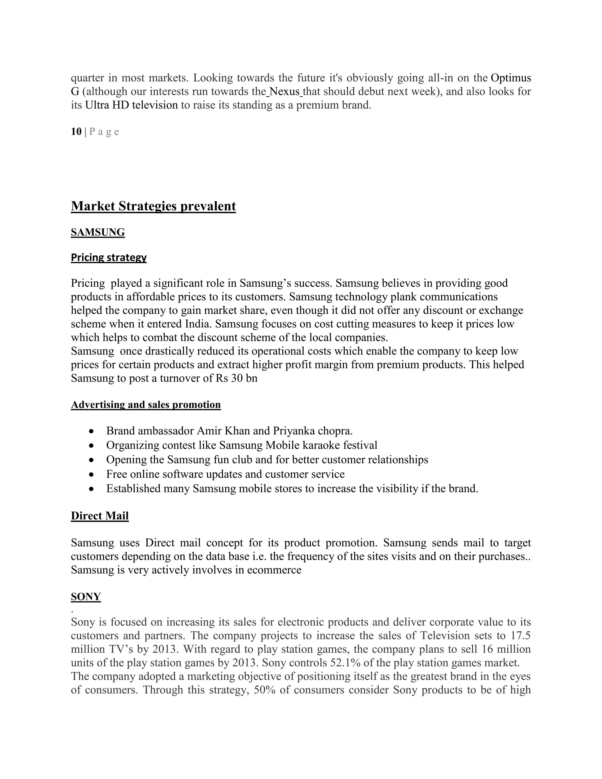 quarter in most markets. Looking towards the future it's obviously going all-in on the Optimus
G (although our interests run towards the Nexus that should debut next week), and also looks for
its Ultra HD television to raise its standing as a premium brand.
10 | P a g e
Market Strategies prevalent
SAMSUNG
Pricing strategy
Pricing played a significant role in Samsung‘s success. Samsung believes in providing good
products in affordable prices to its customers. Samsung technology plank communications
helped the company to gain market share, even though it did not offer any discount or exchange
scheme when it entered India. Samsung focuses on cost cutting measures to keep it prices low
which helps to combat the discount scheme of the local companies.
Samsung once drastically reduced its operational costs which enable the company to keep low
prices for certain products and extract higher profit margin from premium products. This helped
Samsung to post a turnover of Rs 30 bn
Advertising and sales promotion
Brand ambassador Amir Khan and Priyanka chopra.
Organizing contest like Samsung Mobile karaoke festival
Opening the Samsung fun club and for better customer relationships
Free online software updates and customer service
Established many Samsung mobile stores to increase the visibility if the brand.
Direct Mail
Samsung uses Direct mail concept for its product promotion. Samsung sends mail to target
customers depending on the data base i.e. the frequency of the sites visits and on their purchases..
Samsung is very actively involves in ecommerce
SONY
.
Sony is focused on increasing its sales for electronic products and deliver corporate value to its
customers and partners. The company projects to increase the sales of Television sets to 17.5
million TV‘s by 2013. With regard to play station games, the company plans to sell 16 million
units of the play station games by 2013. Sony controls 52.1% of the play station games market.
The company adopted a marketing objective of positioning itself as the greatest brand in the eyes
of consumers. Through this strategy, 50% of consumers consider Sony products to be of high
 