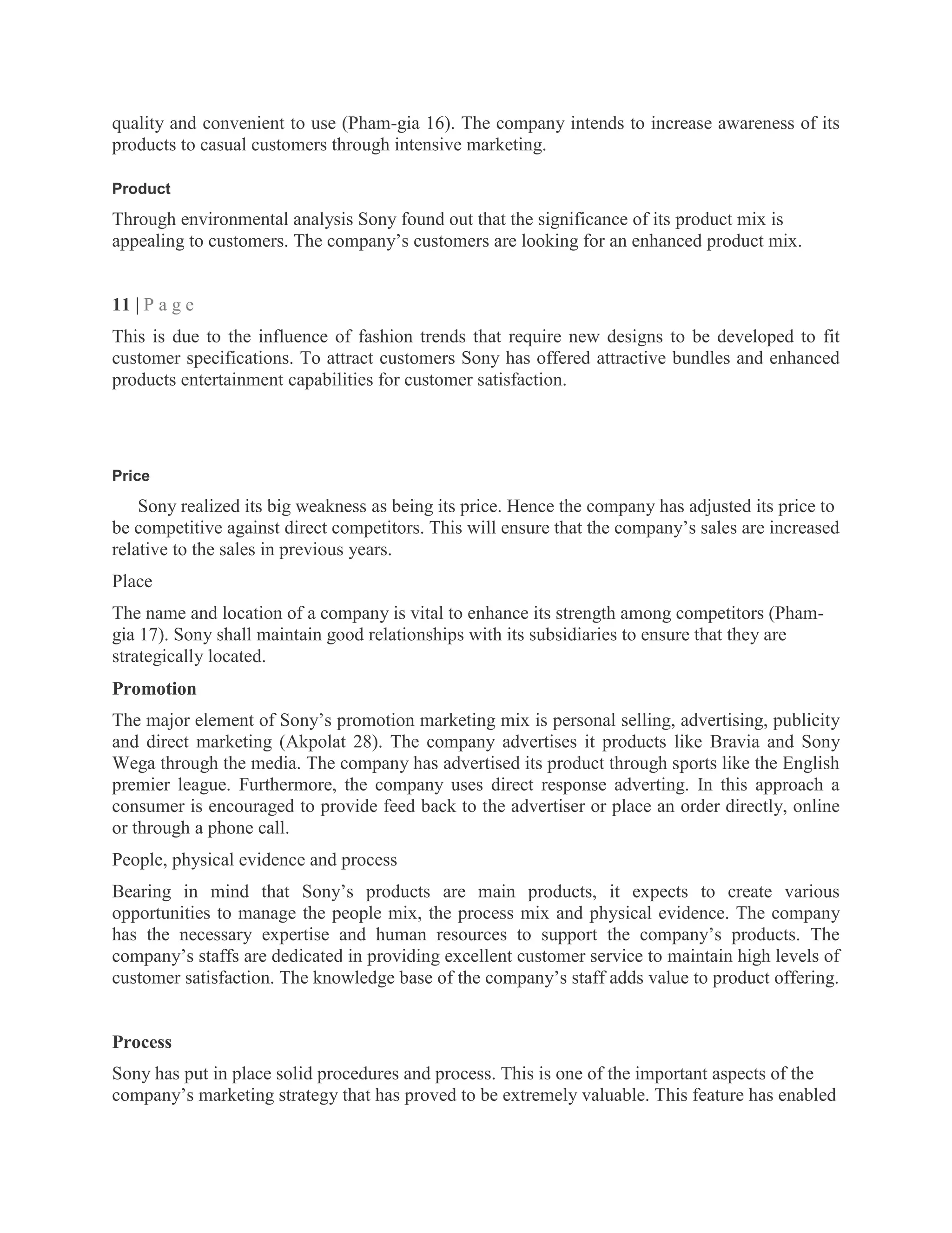 quality and convenient to use (Pham-gia 16). The company intends to increase awareness of its
products to casual customers through intensive marketing.
Product
Through environmental analysis Sony found out that the significance of its product mix is
appealing to customers. The company‘s customers are looking for an enhanced product mix.
11 | P a g e
This is due to the influence of fashion trends that require new designs to be developed to fit
customer specifications. To attract customers Sony has offered attractive bundles and enhanced
products entertainment capabilities for customer satisfaction.
Price
Sony realized its big weakness as being its price. Hence the company has adjusted its price to
be competitive against direct competitors. This will ensure that the company‘s sales are increased
relative to the sales in previous years.
Place
The name and location of a company is vital to enhance its strength among competitors (Pham-
gia 17). Sony shall maintain good relationships with its subsidiaries to ensure that they are
strategically located.
Promotion
The major element of Sony‘s promotion marketing mix is personal selling, advertising, publicity
and direct marketing (Akpolat 28). The company advertises it products like Bravia and Sony
Wega through the media. The company has advertised its product through sports like the English
premier league. Furthermore, the company uses direct response adverting. In this approach a
consumer is encouraged to provide feed back to the advertiser or place an order directly, online
or through a phone call.
People, physical evidence and process
Bearing in mind that Sony‘s products are main products, it expects to create various
opportunities to manage the people mix, the process mix and physical evidence. The company
has the necessary expertise and human resources to support the company‘s products. The
company‘s staffs are dedicated in providing excellent customer service to maintain high levels of
customer satisfaction. The knowledge base of the company‘s staff adds value to product offering.
Process
Sony has put in place solid procedures and process. This is one of the important aspects of the
company‘s marketing strategy that has proved to be extremely valuable. This feature has enabled
 