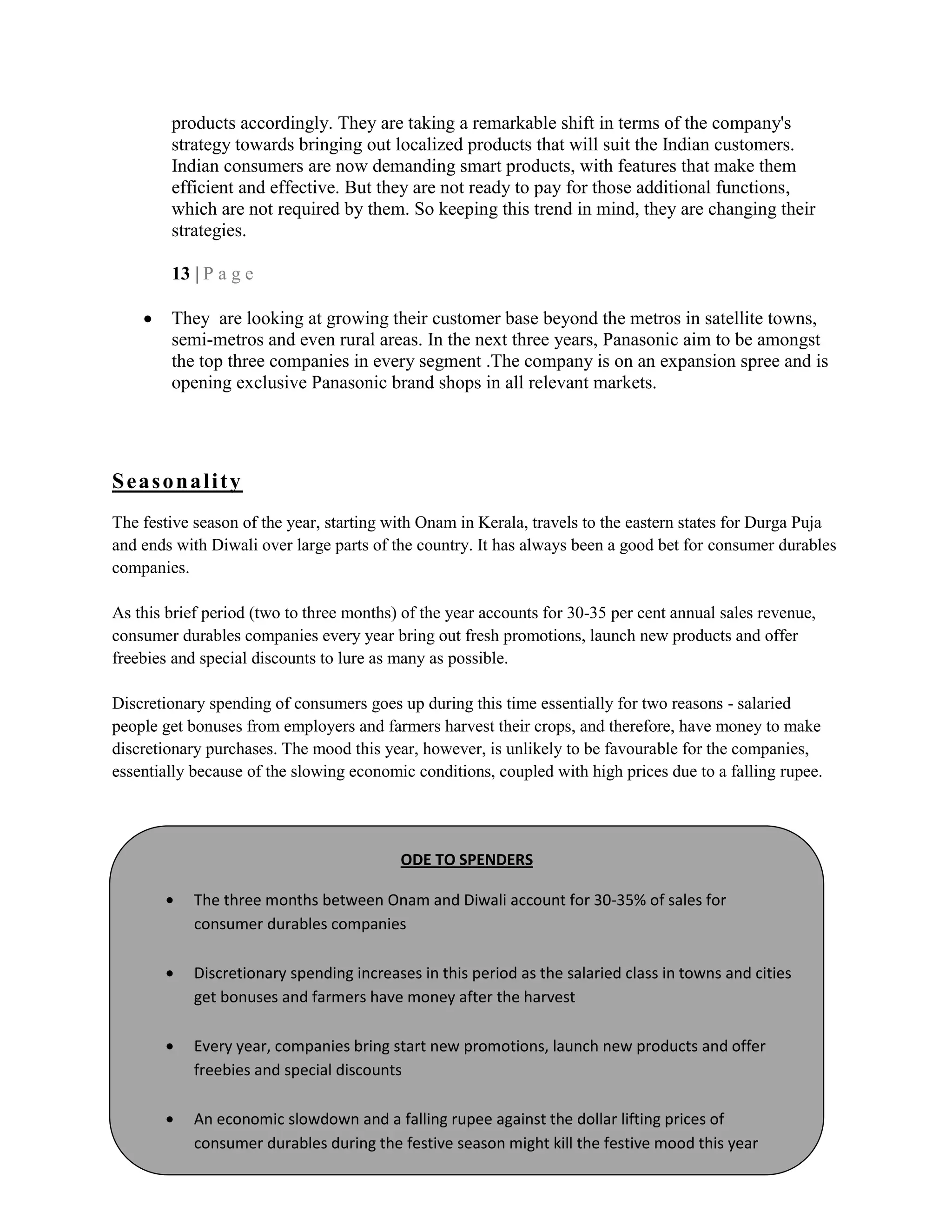 products accordingly. They are taking a remarkable shift in terms of the company's
strategy towards bringing out localized products that will suit the Indian customers.
Indian consumers are now demanding smart products, with features that make them
efficient and effective. But they are not ready to pay for those additional functions,
which are not required by them. So keeping this trend in mind, they are changing their
strategies.
13 | P a g e
They are looking at growing their customer base beyond the metros in satellite towns,
semi-metros and even rural areas. In the next three years, Panasonic aim to be amongst
the top three companies in every segment .The company is on an expansion spree and is
opening exclusive Panasonic brand shops in all relevant markets.
Seasonality
The festive season of the year, starting with Onam in Kerala, travels to the eastern states for Durga Puja
and ends with Diwali over large parts of the country. It has always been a good bet for consumer durables
companies.
As this brief period (two to three months) of the year accounts for 30-35 per cent annual sales revenue,
consumer durables companies every year bring out fresh promotions, launch new products and offer
freebies and special discounts to lure as many as possible.
Discretionary spending of consumers goes up during this time essentially for two reasons - salaried
people get bonuses from employers and farmers harvest their crops, and therefore, have money to make
discretionary purchases. The mood this year, however, is unlikely to be favourable for the companies,
essentially because of the slowing economic conditions, coupled with high prices due to a falling rupee.
ODE TO SPENDERS
The three months between Onam and Diwali account for 30-35% of sales for
consumer durables companies
Discretionary spending increases in this period as the salaried class in towns and cities
get bonuses and farmers have money after the harvest
Every year, companies bring start new promotions, launch new products and offer
freebies and special discounts
An economic slowdown and a falling rupee against the dollar lifting prices of
consumer durables during the festive season might kill the festive mood this year
 
