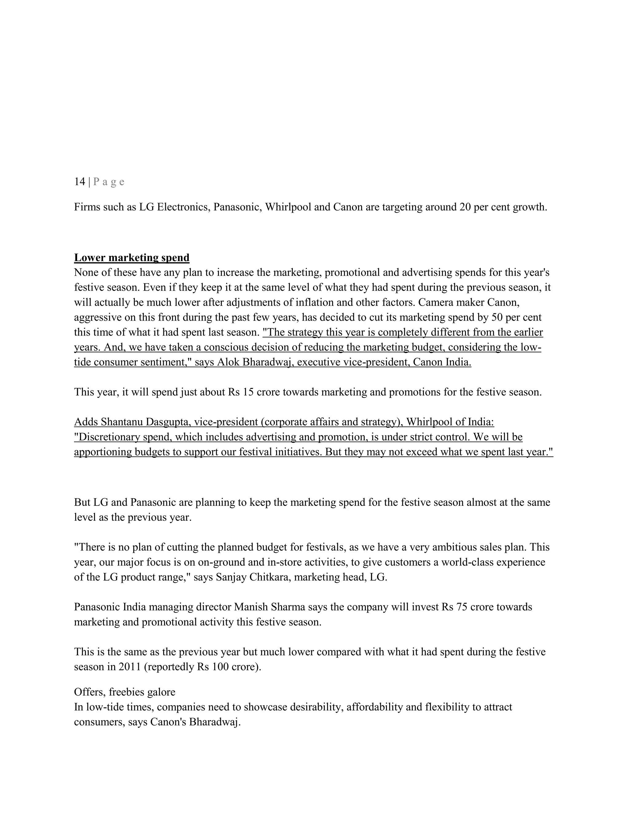 14 | P a g e
Firms such as LG Electronics, Panasonic, Whirlpool and Canon are targeting around 20 per cent growth.
Lower marketing spend
None of these have any plan to increase the marketing, promotional and advertising spends for this year's
festive season. Even if they keep it at the same level of what they had spent during the previous season, it
will actually be much lower after adjustments of inflation and other factors. Camera maker Canon,
aggressive on this front during the past few years, has decided to cut its marketing spend by 50 per cent
this time of what it had spent last season. "The strategy this year is completely different from the earlier
years. And, we have taken a conscious decision of reducing the marketing budget, considering the low-
tide consumer sentiment," says Alok Bharadwaj, executive vice-president, Canon India.
This year, it will spend just about Rs 15 crore towards marketing and promotions for the festive season.
Adds Shantanu Dasgupta, vice-president (corporate affairs and strategy), Whirlpool of India:
"Discretionary spend, which includes advertising and promotion, is under strict control. We will be
apportioning budgets to support our festival initiatives. But they may not exceed what we spent last year."
But LG and Panasonic are planning to keep the marketing spend for the festive season almost at the same
level as the previous year.
"There is no plan of cutting the planned budget for festivals, as we have a very ambitious sales plan. This
year, our major focus is on on-ground and in-store activities, to give customers a world-class experience
of the LG product range," says Sanjay Chitkara, marketing head, LG.
Panasonic India managing director Manish Sharma says the company will invest Rs 75 crore towards
marketing and promotional activity this festive season.
This is the same as the previous year but much lower compared with what it had spent during the festive
season in 2011 (reportedly Rs 100 crore).
Offers, freebies galore
In low-tide times, companies need to showcase desirability, affordability and flexibility to attract
consumers, says Canon's Bharadwaj.
 