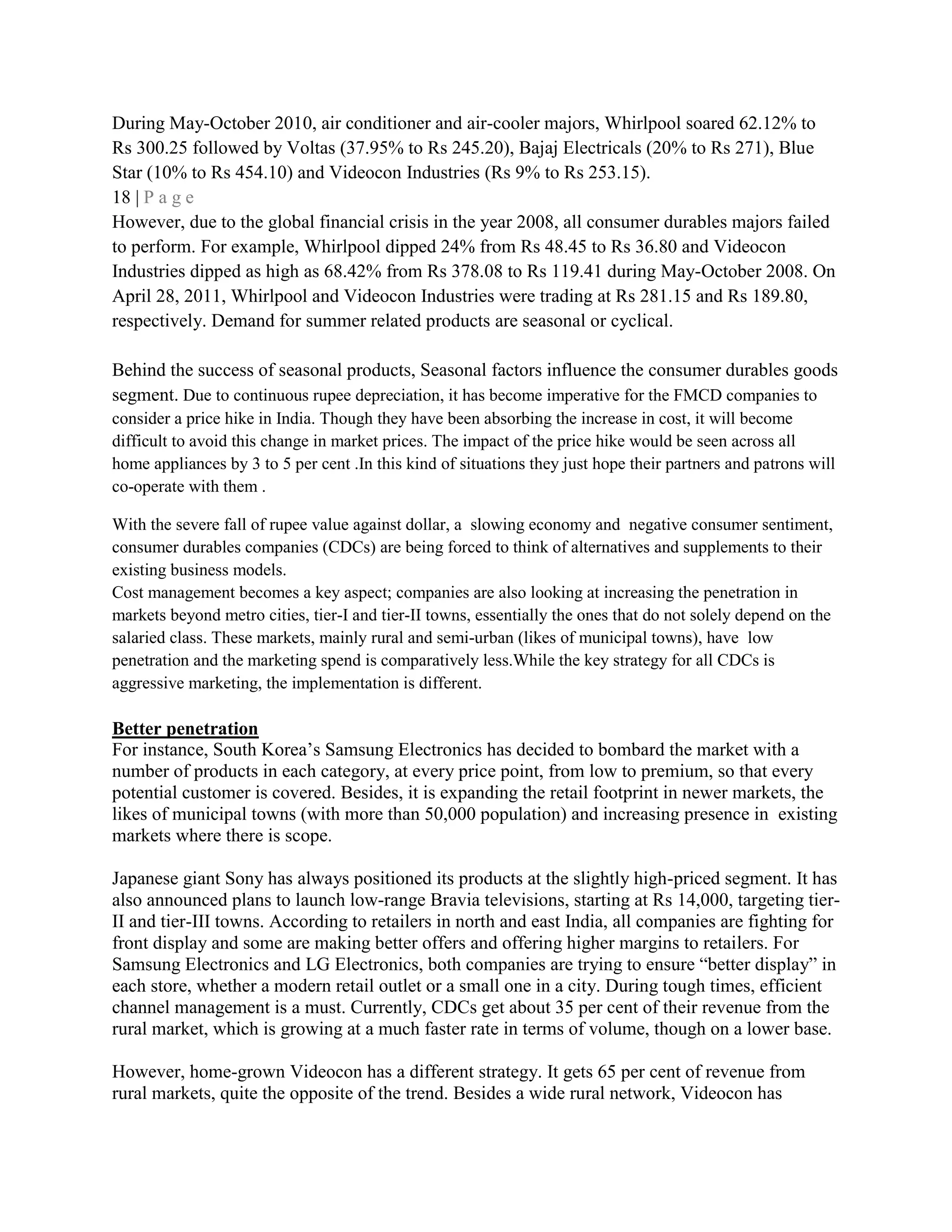 During May-October 2010, air conditioner and air-cooler majors, Whirlpool soared 62.12% to
Rs 300.25 followed by Voltas (37.95% to Rs 245.20), Bajaj Electricals (20% to Rs 271), Blue
Star (10% to Rs 454.10) and Videocon Industries (Rs 9% to Rs 253.15).
18 | P a g e
However, due to the global financial crisis in the year 2008, all consumer durables majors failed
to perform. For example, Whirlpool dipped 24% from Rs 48.45 to Rs 36.80 and Videocon
Industries dipped as high as 68.42% from Rs 378.08 to Rs 119.41 during May-October 2008. On
April 28, 2011, Whirlpool and Videocon Industries were trading at Rs 281.15 and Rs 189.80,
respectively. Demand for summer related products are seasonal or cyclical.
Behind the success of seasonal products, Seasonal factors influence the consumer durables goods
segment. Due to continuous rupee depreciation, it has become imperative for the FMCD companies to
consider a price hike in India. Though they have been absorbing the increase in cost, it will become
difficult to avoid this change in market prices. The impact of the price hike would be seen across all
home appliances by 3 to 5 per cent .In this kind of situations they just hope their partners and patrons will
co-operate with them .
With the severe fall of rupee value against dollar, a slowing economy and negative consumer sentiment,
consumer durables companies (CDCs) are being forced to think of alternatives and supplements to their
existing business models.
Cost management becomes a key aspect; companies are also looking at increasing the penetration in
markets beyond metro cities, tier-I and tier-II towns, essentially the ones that do not solely depend on the
salaried class. These markets, mainly rural and semi-urban (likes of municipal towns), have low
penetration and the marketing spend is comparatively less.While the key strategy for all CDCs is
aggressive marketing, the implementation is different.
Better penetration
For instance, South Korea‘s Samsung Electronics has decided to bombard the market with a
number of products in each category, at every price point, from low to premium, so that every
potential customer is covered. Besides, it is expanding the retail footprint in newer markets, the
likes of municipal towns (with more than 50,000 population) and increasing presence in existing
markets where there is scope.
Japanese giant Sony has always positioned its products at the slightly high-priced segment. It has
also announced plans to launch low-range Bravia televisions, starting at Rs 14,000, targeting tier-
II and tier-III towns. According to retailers in north and east India, all companies are fighting for
front display and some are making better offers and offering higher margins to retailers. For
Samsung Electronics and LG Electronics, both companies are trying to ensure ―better display‖ in
each store, whether a modern retail outlet or a small one in a city. During tough times, efficient
channel management is a must. Currently, CDCs get about 35 per cent of their revenue from the
rural market, which is growing at a much faster rate in terms of volume, though on a lower base.
However, home-grown Videocon has a different strategy. It gets 65 per cent of revenue from
rural markets, quite the opposite of the trend. Besides a wide rural network, Videocon has
 