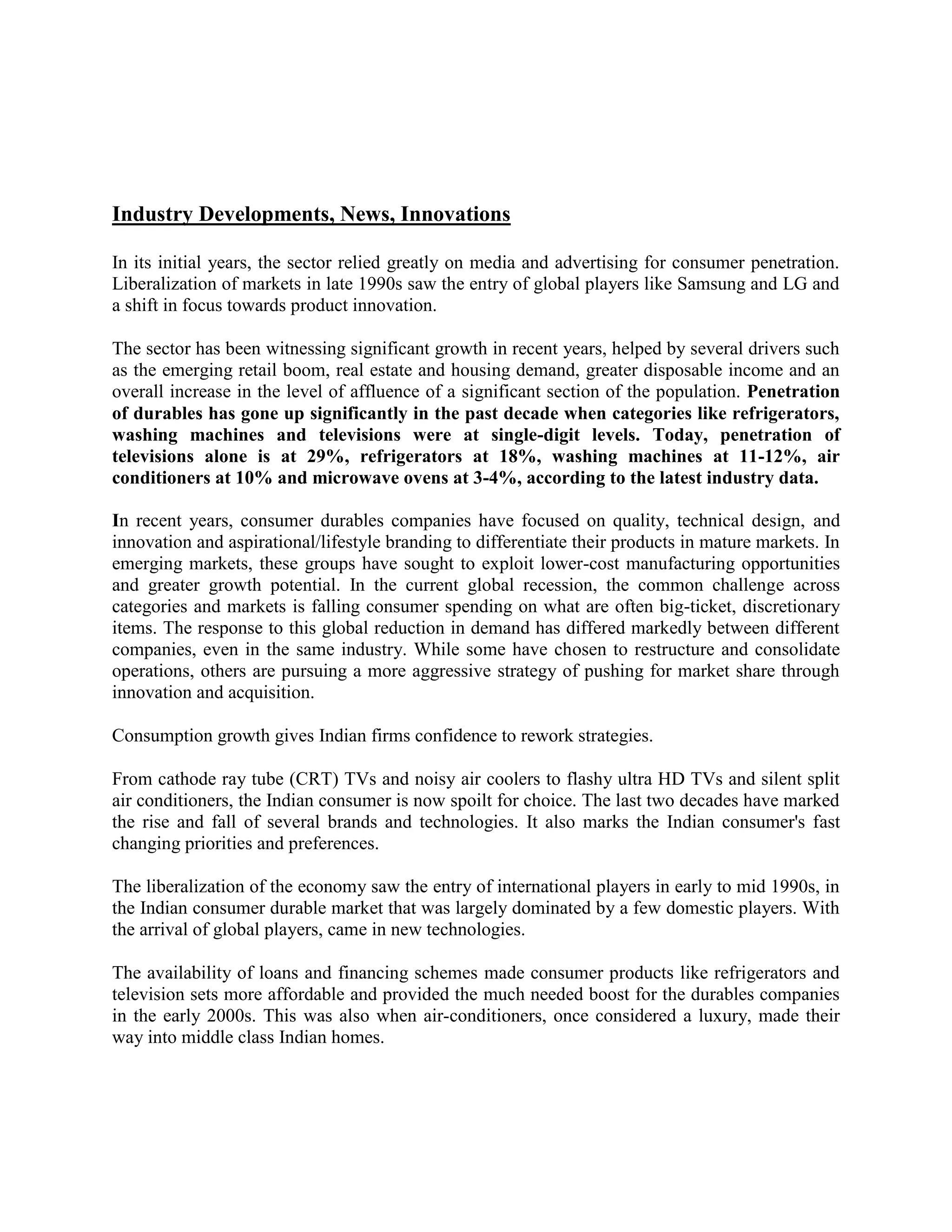 Industry Developments, News, Innovations
In its initial years, the sector relied greatly on media and advertising for consumer penetration.
Liberalization of markets in late 1990s saw the entry of global players like Samsung and LG and
a shift in focus towards product innovation.
The sector has been witnessing significant growth in recent years, helped by several drivers such
as the emerging retail boom, real estate and housing demand, greater disposable income and an
overall increase in the level of affluence of a significant section of the population. Penetration
of durables has gone up significantly in the past decade when categories like refrigerators,
washing machines and televisions were at single-digit levels. Today, penetration of
televisions alone is at 29%, refrigerators at 18%, washing machines at 11-12%, air
conditioners at 10% and microwave ovens at 3-4%, according to the latest industry data.
In recent years, consumer durables companies have focused on quality, technical design, and
innovation and aspirational/lifestyle branding to differentiate their products in mature markets. In
emerging markets, these groups have sought to exploit lower-cost manufacturing opportunities
and greater growth potential. In the current global recession, the common challenge across
categories and markets is falling consumer spending on what are often big-ticket, discretionary
items. The response to this global reduction in demand has differed markedly between different
companies, even in the same industry. While some have chosen to restructure and consolidate
operations, others are pursuing a more aggressive strategy of pushing for market share through
innovation and acquisition.
Consumption growth gives Indian firms confidence to rework strategies.
From cathode ray tube (CRT) TVs and noisy air coolers to flashy ultra HD TVs and silent split
air conditioners, the Indian consumer is now spoilt for choice. The last two decades have marked
the rise and fall of several brands and technologies. It also marks the Indian consumer's fast
changing priorities and preferences.
The liberalization of the economy saw the entry of international players in early to mid 1990s, in
the Indian consumer durable market that was largely dominated by a few domestic players. With
the arrival of global players, came in new technologies.
The availability of loans and financing schemes made consumer products like refrigerators and
television sets more affordable and provided the much needed boost for the durables companies
in the early 2000s. This was also when air-conditioners, once considered a luxury, made their
way into middle class Indian homes.
 