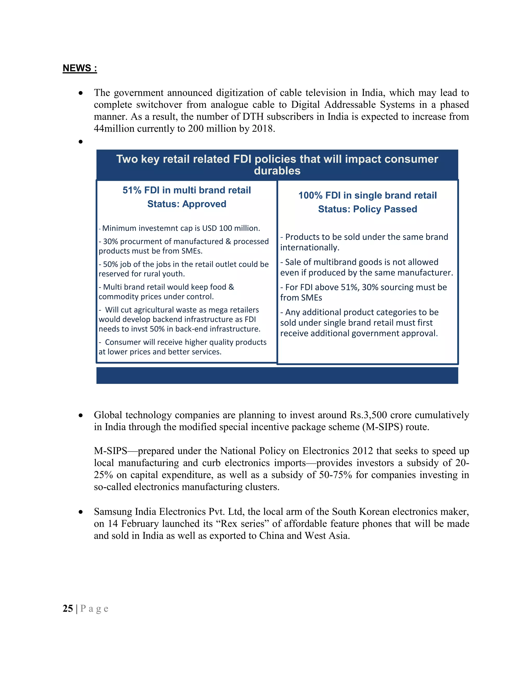 NEWS :
The government announced digitization of cable television in India, which may lead to
complete switchover from analogue cable to Digital Addressable Systems in a phased
manner. As a result, the number of DTH subscribers in India is expected to increase from
44million currently to 200 million by 2018.
Global technology companies are planning to invest around Rs.3,500 crore cumulatively
in India through the modified special incentive package scheme (M-SIPS) route.
M-SIPS—prepared under the National Policy on Electronics 2012 that seeks to speed up
local manufacturing and curb electronics imports—provides investors a subsidy of 20-
25% on capital expenditure, as well as a subsidy of 50-75% for companies investing in
so-called electronics manufacturing clusters.
Samsung India Electronics Pvt. Ltd, the local arm of the South Korean electronics maker,
on 14 February launched its ―Rex series‖ of affordable feature phones that will be made
and sold in India as well as exported to China and West Asia.
25 | P a g e
Two key retail related FDI policies that will impact consumer
durables
51% FDI in multi brand retail
Status: Approved
- Minimum investemnt cap is USD 100 million.
- 30% procurment of manufactured & processed
products must be from SMEs.
- 50% job of the jobs in the retail outlet could be
reserved for rural youth.
- Multi brand retail would keep food &
commodity prices under control.
- Will cut agricultural waste as mega retailers
would develop backend infrastructure as FDI
needs to invst 50% in back-end infrastructure.
- Consumer will receive higher quality products
at lower prices and better services.
100% FDI in single brand retail
Status: Policy Passed
- Products to be sold under the same brand
internationally.
- Sale of multibrand goods is not allowed
even if produced by the same manufacturer.
- For FDI above 51%, 30% sourcing must be
from SMEs
- Any additional product categories to be
sold under single brand retail must first
receive additional government approval.
 