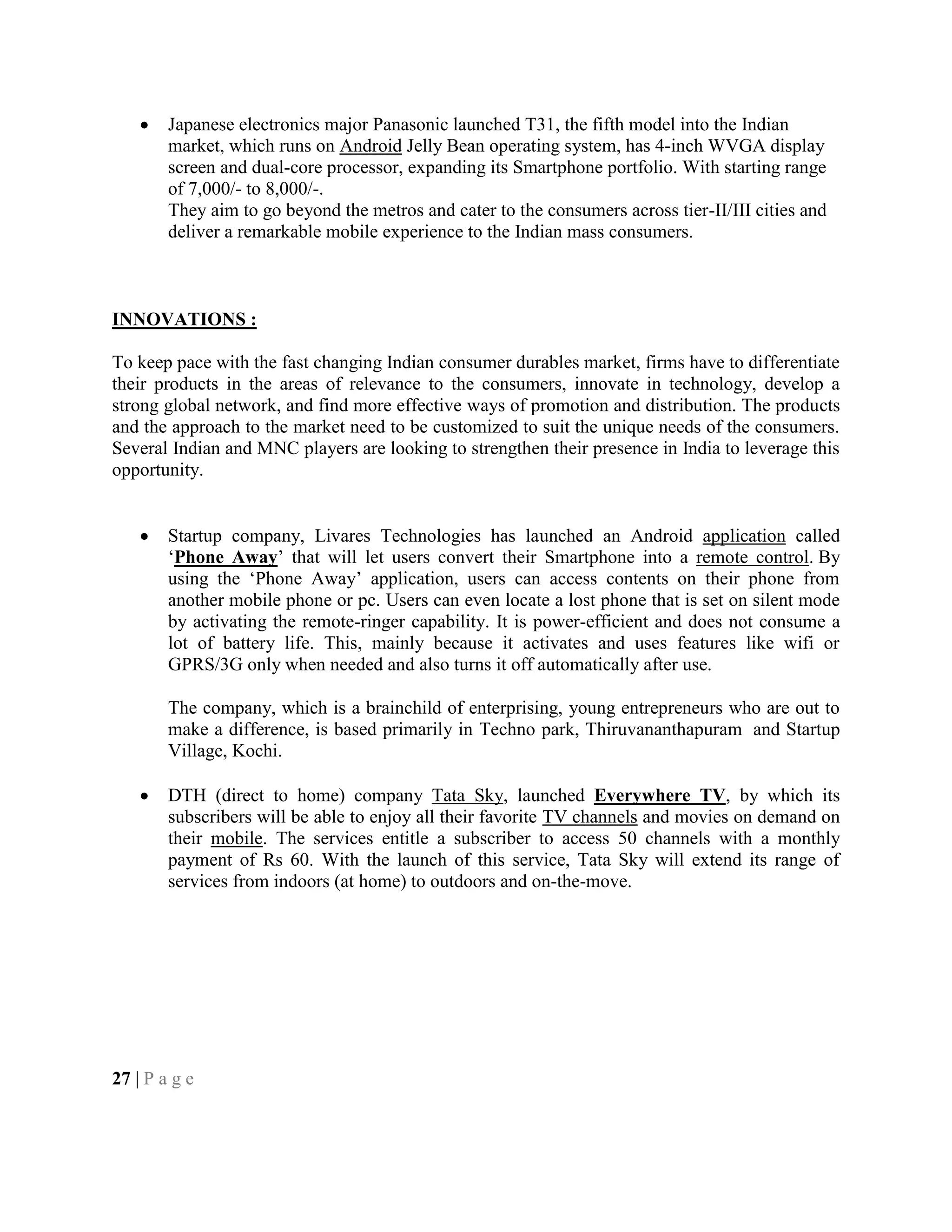 Japanese electronics major Panasonic launched T31, the fifth model into the Indian
market, which runs on Android Jelly Bean operating system, has 4-inch WVGA display
screen and dual-core processor, expanding its Smartphone portfolio. With starting range
of 7,000/- to 8,000/-.
They aim to go beyond the metros and cater to the consumers across tier-II/III cities and
deliver a remarkable mobile experience to the Indian mass consumers.
INNOVATIONS :
To keep pace with the fast changing Indian consumer durables market, firms have to differentiate
their products in the areas of relevance to the consumers, innovate in technology, develop a
strong global network, and find more effective ways of promotion and distribution. The products
and the approach to the market need to be customized to suit the unique needs of the consumers.
Several Indian and MNC players are looking to strengthen their presence in India to leverage this
opportunity.
Startup company, Livares Technologies has launched an Android application called
‗Phone Away‘ that will let users convert their Smartphone into a remote control. By
using the ‗Phone Away‘ application, users can access contents on their phone from
another mobile phone or pc. Users can even locate a lost phone that is set on silent mode
by activating the remote-ringer capability. It is power-efficient and does not consume a
lot of battery life. This, mainly because it activates and uses features like wifi or
GPRS/3G only when needed and also turns it off automatically after use.
The company, which is a brainchild of enterprising, young entrepreneurs who are out to
make a difference, is based primarily in Techno park, Thiruvananthapuram and Startup
Village, Kochi.
DTH (direct to home) company Tata Sky, launched Everywhere TV, by which its
subscribers will be able to enjoy all their favorite TV channels and movies on demand on
their mobile. The services entitle a subscriber to access 50 channels with a monthly
payment of Rs 60. With the launch of this service, Tata Sky will extend its range of
services from indoors (at home) to outdoors and on-the-move.
27 | P a g e
 