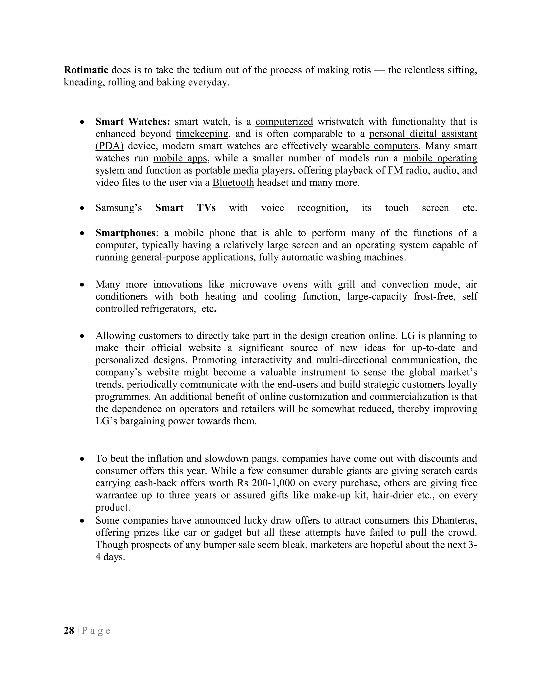 Rotimatic does is to take the tedium out of the process of making rotis — the relentless sifting,
kneading, rolling and baking everyday.
Smart Watches: smart watch, is a computerized wristwatch with functionality that is
enhanced beyond timekeeping, and is often comparable to a personal digital assistant
(PDA) device, modern smart watches are effectively wearable computers. Many smart
watches run mobile apps, while a smaller number of models run a mobile operating
system and function as portable media players, offering playback of FM radio, audio, and
video files to the user via a Bluetooth headset and many more.
Samsung‘s Smart TVs with voice recognition, its touch screen etc.
Smartphones: a mobile phone that is able to perform many of the functions of a
computer, typically having a relatively large screen and an operating system capable of
running general-purpose applications, fully automatic washing machines.
Many more innovations like microwave ovens with grill and convection mode, air
conditioners with both heating and cooling function, large-capacity frost-free, self
controlled refrigerators, etc.
Allowing customers to directly take part in the design creation online. LG is planning to
make their official website a significant source of new ideas for up-to-date and
personalized designs. Promoting interactivity and multi-directional communication, the
company‘s website might become a valuable instrument to sense the global market‘s
trends, periodically communicate with the end-users and build strategic customers loyalty
programmes. An additional benefit of online customization and commercialization is that
the dependence on operators and retailers will be somewhat reduced, thereby improving
LG‘s bargaining power towards them.
To beat the inflation and slowdown pangs, companies have come out with discounts and
consumer offers this year. While a few consumer durable giants are giving scratch cards
carrying cash-back offers worth Rs 200-1,000 on every purchase, others are giving free
warrantee up to three years or assured gifts like make-up kit, hair-drier etc., on every
product.
Some companies have announced lucky draw offers to attract consumers this Dhanteras,
offering prizes like car or gadget but all these attempts have failed to pull the crowd.
Though prospects of any bumper sale seem bleak, marketers are hopeful about the next 3-
4 days.
28 | P a g e
 