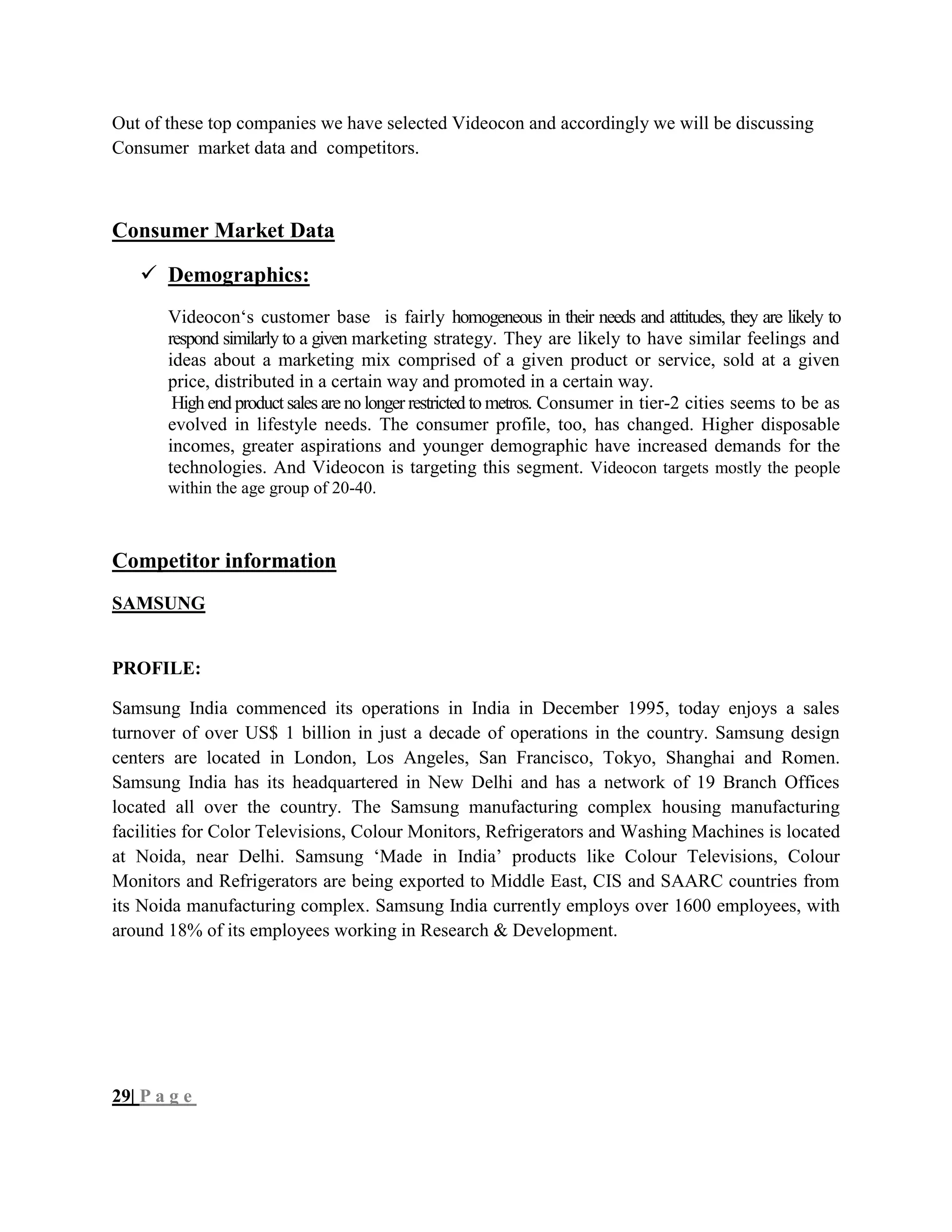 Out of these top companies we have selected Videocon and accordingly we will be discussing
Consumer market data and competitors.
Consumer Market Data
 Demographics:
Videocon‗s customer base is fairly homogeneous in their needs and attitudes, they are likely to
respond similarly to a given marketing strategy. They are likely to have similar feelings and
ideas about a marketing mix comprised of a given product or service, sold at a given
price, distributed in a certain way and promoted in a certain way.
High end product sales are no longer restricted to metros. Consumer in tier-2 cities seems to be as
evolved in lifestyle needs. The consumer profile, too, has changed. Higher disposable
incomes, greater aspirations and younger demographic have increased demands for the
technologies. And Videocon is targeting this segment. Videocon targets mostly the people
within the age group of 20-40.
Competitor information
SAMSUNG
PROFILE:
Samsung India commenced its operations in India in December 1995, today enjoys a sales
turnover of over US$ 1 billion in just a decade of operations in the country. Samsung design
centers are located in London, Los Angeles, San Francisco, Tokyo, Shanghai and Romen.
Samsung India has its headquartered in New Delhi and has a network of 19 Branch Offices
located all over the country. The Samsung manufacturing complex housing manufacturing
facilities for Color Televisions, Colour Monitors, Refrigerators and Washing Machines is located
at Noida, near Delhi. Samsung ‗Made in India‘ products like Colour Televisions, Colour
Monitors and Refrigerators are being exported to Middle East, CIS and SAARC countries from
its Noida manufacturing complex. Samsung India currently employs over 1600 employees, with
around 18% of its employees working in Research & Development.
29| P a g e
 
