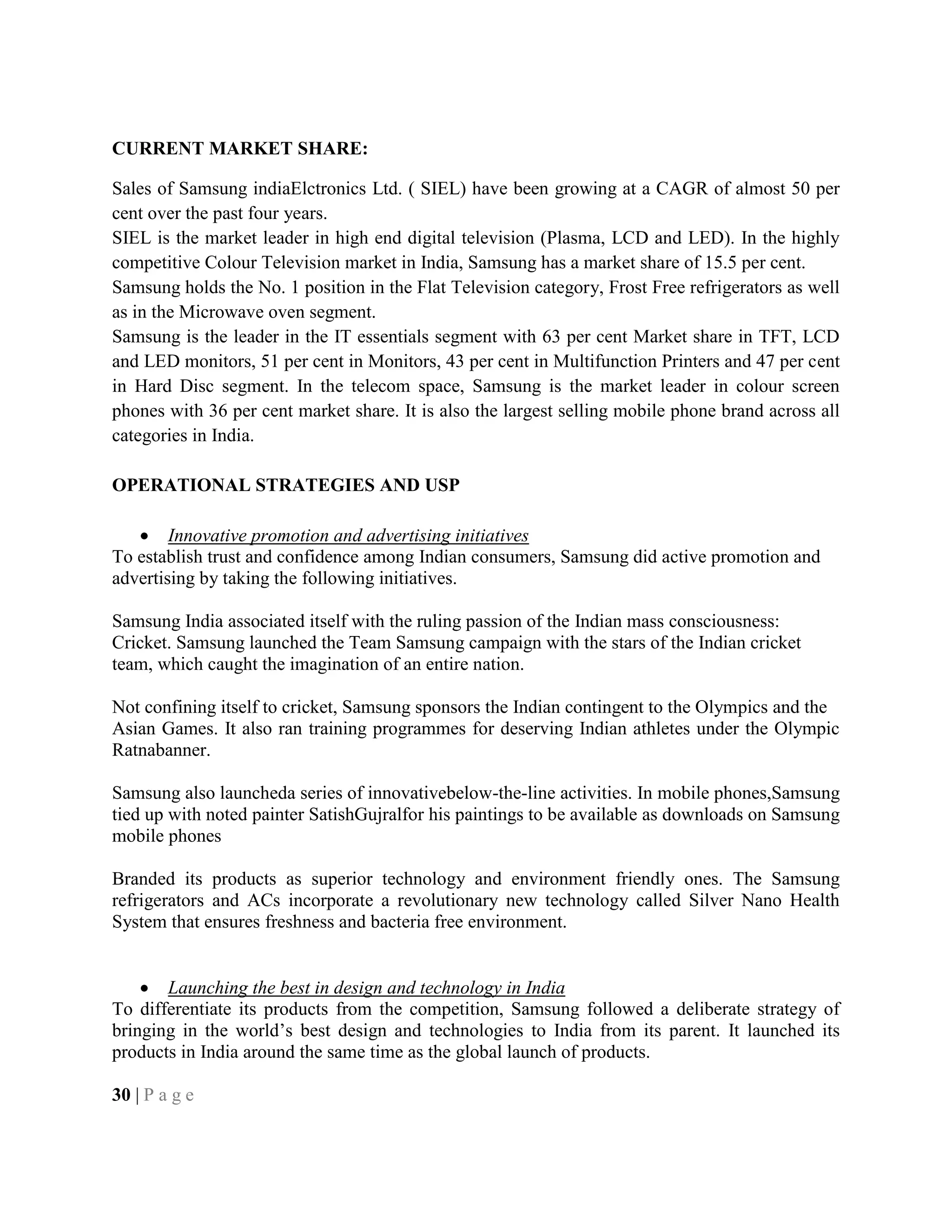 CURRENT MARKET SHARE:
Sales of Samsung indiaElctronics Ltd. ( SIEL) have been growing at a CAGR of almost 50 per
cent over the past four years.
SIEL is the market leader in high end digital television (Plasma, LCD and LED). In the highly
competitive Colour Television market in India, Samsung has a market share of 15.5 per cent.
Samsung holds the No. 1 position in the Flat Television category, Frost Free refrigerators as well
as in the Microwave oven segment.
Samsung is the leader in the IT essentials segment with 63 per cent Market share in TFT, LCD
and LED monitors, 51 per cent in Monitors, 43 per cent in Multifunction Printers and 47 per cent
in Hard Disc segment. In the telecom space, Samsung is the market leader in colour screen
phones with 36 per cent market share. It is also the largest selling mobile phone brand across all
categories in India.
OPERATIONAL STRATEGIES AND USP
Innovative promotion and advertising initiatives
To establish trust and confidence among Indian consumers, Samsung did active promotion and
advertising by taking the following initiatives.
Samsung India associated itself with the ruling passion of the Indian mass consciousness:
Cricket. Samsung launched the Team Samsung campaign with the stars of the Indian cricket
team, which caught the imagination of an entire nation.
Not confining itself to cricket, Samsung sponsors the Indian contingent to the Olympics and the
Asian Games. It also ran training programmes for deserving Indian athletes under the Olympic
Ratnabanner.
Samsung also launcheda series of innovativebelow-the-line activities. In mobile phones,Samsung
tied up with noted painter SatishGujralfor his paintings to be available as downloads on Samsung
mobile phones
Branded its products as superior technology and environment friendly ones. The Samsung
refrigerators and ACs incorporate a revolutionary new technology called Silver Nano Health
System that ensures freshness and bacteria free environment.
Launching the best in design and technology in India
To differentiate its products from the competition, Samsung followed a deliberate strategy of
bringing in the world‘s best design and technologies to India from its parent. It launched its
products in India around the same time as the global launch of products.
30 | P a g e
 