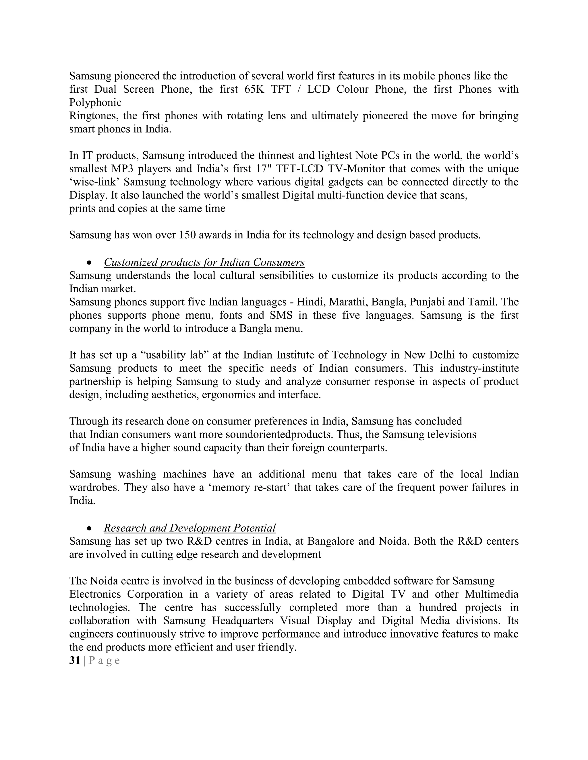 Samsung pioneered the introduction of several world first features in its mobile phones like the
first Dual Screen Phone, the first 65K TFT / LCD Colour Phone, the first Phones with
Polyphonic
Ringtones, the first phones with rotating lens and ultimately pioneered the move for bringing
smart phones in India.
In IT products, Samsung introduced the thinnest and lightest Note PCs in the world, the world‘s
smallest MP3 players and India‘s first 17" TFT-LCD TV-Monitor that comes with the unique
‗wise-link‘ Samsung technology where various digital gadgets can be connected directly to the
Display. It also launched the world‘s smallest Digital multi-function device that scans,
prints and copies at the same time
Samsung has won over 150 awards in India for its technology and design based products.
Customized products for Indian Consumers
Samsung understands the local cultural sensibilities to customize its products according to the
Indian market.
Samsung phones support five Indian languages - Hindi, Marathi, Bangla, Punjabi and Tamil. The
phones supports phone menu, fonts and SMS in these five languages. Samsung is the first
company in the world to introduce a Bangla menu.
It has set up a ―usability lab‖ at the Indian Institute of Technology in New Delhi to customize
Samsung products to meet the specific needs of Indian consumers. This industry-institute
partnership is helping Samsung to study and analyze consumer response in aspects of product
design, including aesthetics, ergonomics and interface.
Through its research done on consumer preferences in India, Samsung has concluded
that Indian consumers want more soundorientedproducts. Thus, the Samsung televisions
of India have a higher sound capacity than their foreign counterparts.
Samsung washing machines have an additional menu that takes care of the local Indian
wardrobes. They also have a ‗memory re-start‘ that takes care of the frequent power failures in
India.
Research and Development Potential
Samsung has set up two R&D centres in India, at Bangalore and Noida. Both the R&D centers
are involved in cutting edge research and development
The Noida centre is involved in the business of developing embedded software for Samsung
Electronics Corporation in a variety of areas related to Digital TV and other Multimedia
technologies. The centre has successfully completed more than a hundred projects in
collaboration with Samsung Headquarters Visual Display and Digital Media divisions. Its
engineers continuously strive to improve performance and introduce innovative features to make
the end products more efficient and user friendly.
31 | P a g e
 