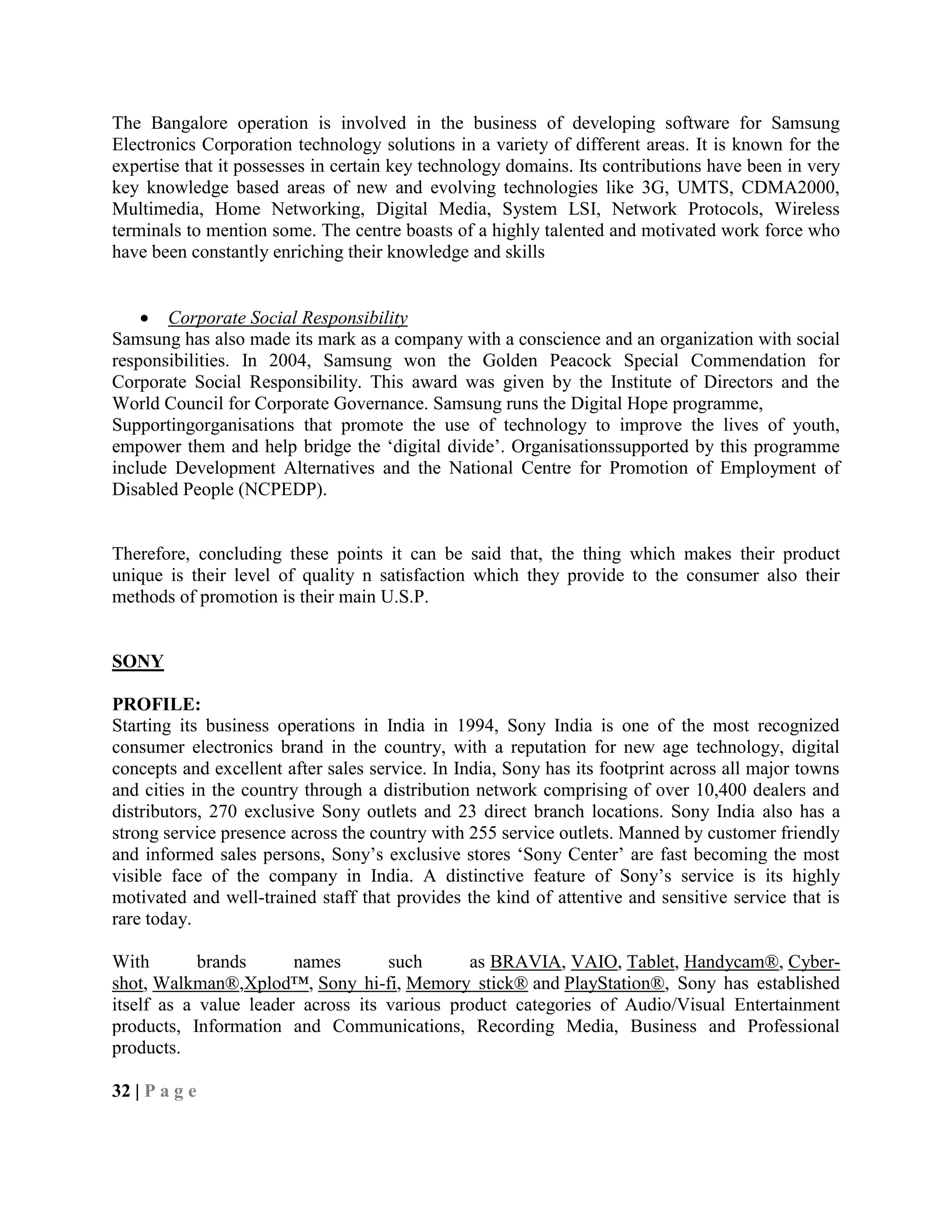 The Bangalore operation is involved in the business of developing software for Samsung
Electronics Corporation technology solutions in a variety of different areas. It is known for the
expertise that it possesses in certain key technology domains. Its contributions have been in very
key knowledge based areas of new and evolving technologies like 3G, UMTS, CDMA2000,
Multimedia, Home Networking, Digital Media, System LSI, Network Protocols, Wireless
terminals to mention some. The centre boasts of a highly talented and motivated work force who
have been constantly enriching their knowledge and skills
Corporate Social Responsibility
Samsung has also made its mark as a company with a conscience and an organization with social
responsibilities. In 2004, Samsung won the Golden Peacock Special Commendation for
Corporate Social Responsibility. This award was given by the Institute of Directors and the
World Council for Corporate Governance. Samsung runs the Digital Hope programme,
Supportingorganisations that promote the use of technology to improve the lives of youth,
empower them and help bridge the ‗digital divide‘. Organisationssupported by this programme
include Development Alternatives and the National Centre for Promotion of Employment of
Disabled People (NCPEDP).
Therefore, concluding these points it can be said that, the thing which makes their product
unique is their level of quality n satisfaction which they provide to the consumer also their
methods of promotion is their main U.S.P.
SONY
PROFILE:
Starting its business operations in India in 1994, Sony India is one of the most recognized
consumer electronics brand in the country, with a reputation for new age technology, digital
concepts and excellent after sales service. In India, Sony has its footprint across all major towns
and cities in the country through a distribution network comprising of over 10,400 dealers and
distributors, 270 exclusive Sony outlets and 23 direct branch locations. Sony India also has a
strong service presence across the country with 255 service outlets. Manned by customer friendly
and informed sales persons, Sony‘s exclusive stores ‗Sony Center‘ are fast becoming the most
visible face of the company in India. A distinctive feature of Sony‘s service is its highly
motivated and well-trained staff that provides the kind of attentive and sensitive service that is
rare today.
With brands names such as BRAVIA, VAIO, Tablet, Handycam®, Cyber-
shot, Walkman®,Xplod™, Sony hi-fi, Memory stick® and PlayStation®, Sony has established
itself as a value leader across its various product categories of Audio/Visual Entertainment
products, Information and Communications, Recording Media, Business and Professional
products.
32 | P a g e
 