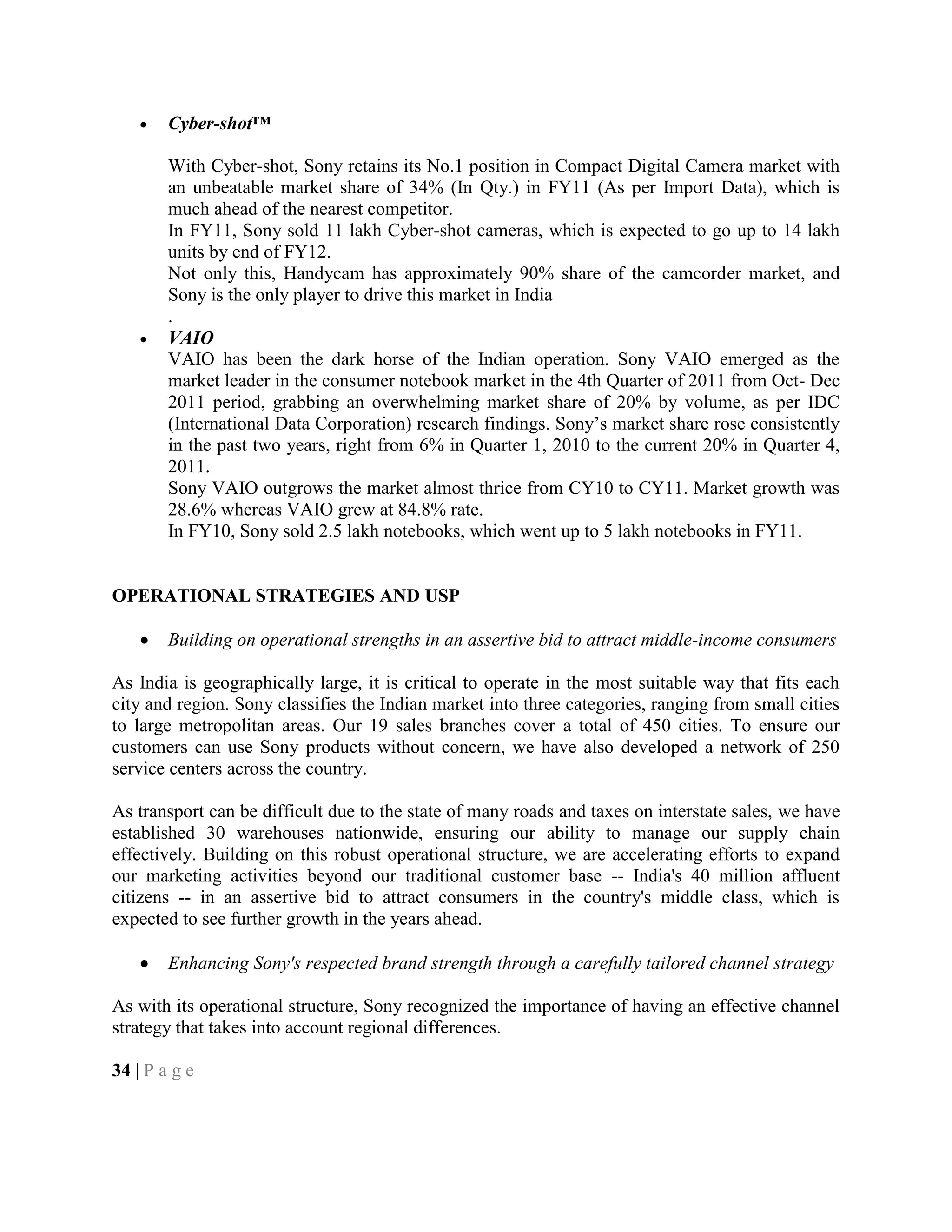 Cyber-shot™
With Cyber-shot, Sony retains its No.1 position in Compact Digital Camera market with
an unbeatable market share of 34% (In Qty.) in FY11 (As per Import Data), which is
much ahead of the nearest competitor.
In FY11, Sony sold 11 lakh Cyber-shot cameras, which is expected to go up to 14 lakh
units by end of FY12.
Not only this, Handycam has approximately 90% share of the camcorder market, and
Sony is the only player to drive this market in India
.
VAIO
VAIO has been the dark horse of the Indian operation. Sony VAIO emerged as the
market leader in the consumer notebook market in the 4th Quarter of 2011 from Oct- Dec
2011 period, grabbing an overwhelming market share of 20% by volume, as per IDC
(International Data Corporation) research findings. Sony‘s market share rose consistently
in the past two years, right from 6% in Quarter 1, 2010 to the current 20% in Quarter 4,
2011.
Sony VAIO outgrows the market almost thrice from CY10 to CY11. Market growth was
28.6% whereas VAIO grew at 84.8% rate.
In FY10, Sony sold 2.5 lakh notebooks, which went up to 5 lakh notebooks in FY11.
OPERATIONAL STRATEGIES AND USP
Building on operational strengths in an assertive bid to attract middle-income consumers
As India is geographically large, it is critical to operate in the most suitable way that fits each
city and region. Sony classifies the Indian market into three categories, ranging from small cities
to large metropolitan areas. Our 19 sales branches cover a total of 450 cities. To ensure our
customers can use Sony products without concern, we have also developed a network of 250
service centers across the country.
As transport can be difficult due to the state of many roads and taxes on interstate sales, we have
established 30 warehouses nationwide, ensuring our ability to manage our supply chain
effectively. Building on this robust operational structure, we are accelerating efforts to expand
our marketing activities beyond our traditional customer base -- India's 40 million affluent
citizens -- in an assertive bid to attract consumers in the country's middle class, which is
expected to see further growth in the years ahead.
Enhancing Sony's respected brand strength through a carefully tailored channel strategy
As with its operational structure, Sony recognized the importance of having an effective channel
strategy that takes into account regional differences.
34 | P a g e
 