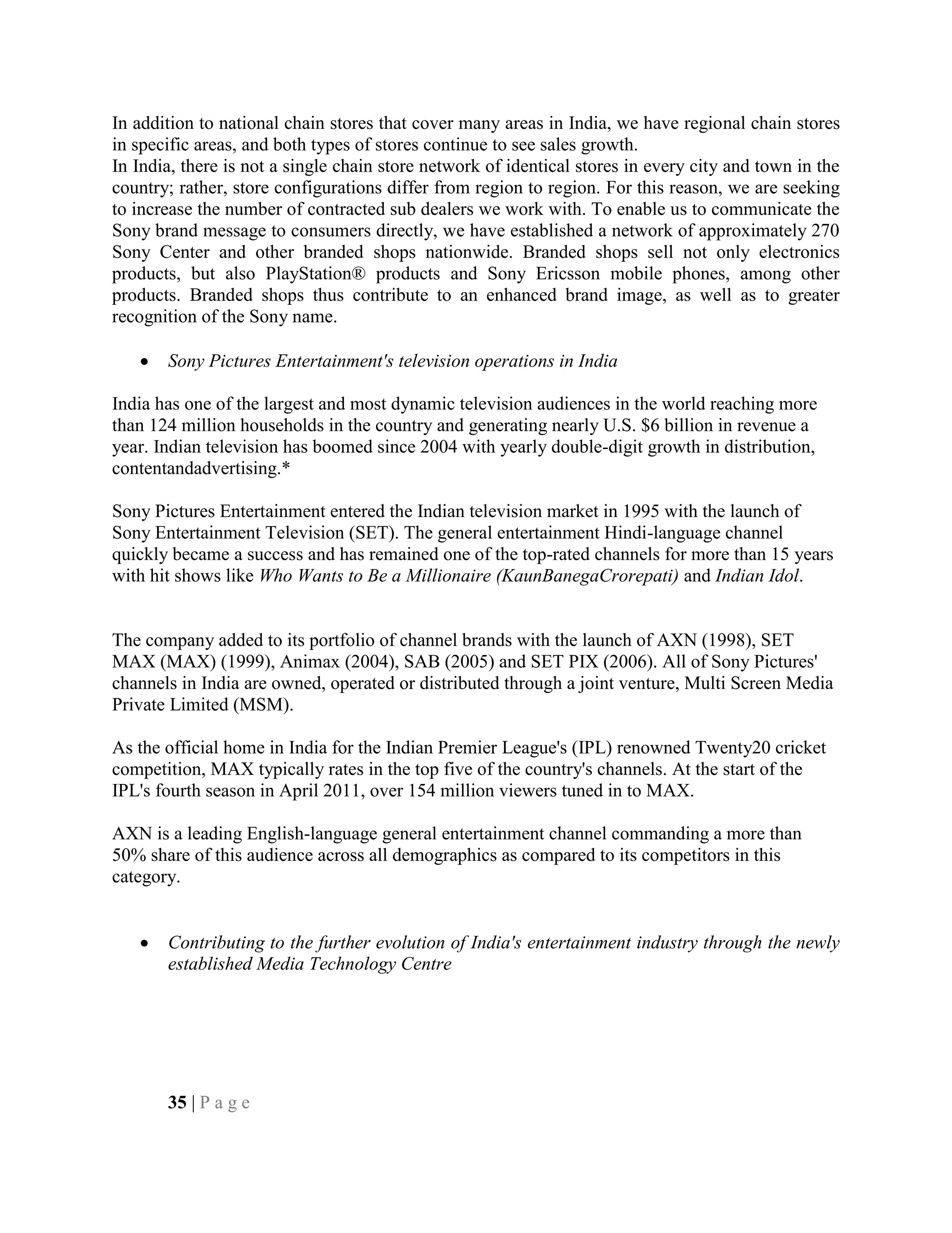 In addition to national chain stores that cover many areas in India, we have regional chain stores
in specific areas, and both types of stores continue to see sales growth.
In India, there is not a single chain store network of identical stores in every city and town in the
country; rather, store configurations differ from region to region. For this reason, we are seeking
to increase the number of contracted sub dealers we work with. To enable us to communicate the
Sony brand message to consumers directly, we have established a network of approximately 270
Sony Center and other branded shops nationwide. Branded shops sell not only electronics
products, but also PlayStation® products and Sony Ericsson mobile phones, among other
products. Branded shops thus contribute to an enhanced brand image, as well as to greater
recognition of the Sony name.
Sony Pictures Entertainment's television operations in India
India has one of the largest and most dynamic television audiences in the world reaching more
than 124 million households in the country and generating nearly U.S. $6 billion in revenue a
year. Indian television has boomed since 2004 with yearly double-digit growth in distribution,
contentandadvertising.*
Sony Pictures Entertainment entered the Indian television market in 1995 with the launch of
Sony Entertainment Television (SET). The general entertainment Hindi-language channel
quickly became a success and has remained one of the top-rated channels for more than 15 years
with hit shows like Who Wants to Be a Millionaire (KaunBanegaCrorepati) and Indian Idol.
The company added to its portfolio of channel brands with the launch of AXN (1998), SET
MAX (MAX) (1999), Animax (2004), SAB (2005) and SET PIX (2006). All of Sony Pictures'
channels in India are owned, operated or distributed through a joint venture, Multi Screen Media
Private Limited (MSM).
As the official home in India for the Indian Premier League's (IPL) renowned Twenty20 cricket
competition, MAX typically rates in the top five of the country's channels. At the start of the
IPL's fourth season in April 2011, over 154 million viewers tuned in to MAX.
AXN is a leading English-language general entertainment channel commanding a more than
50% share of this audience across all demographics as compared to its competitors in this
category.
Contributing to the further evolution of India's entertainment industry through the newly
established Media Technology Centre
35 | P a g e
 