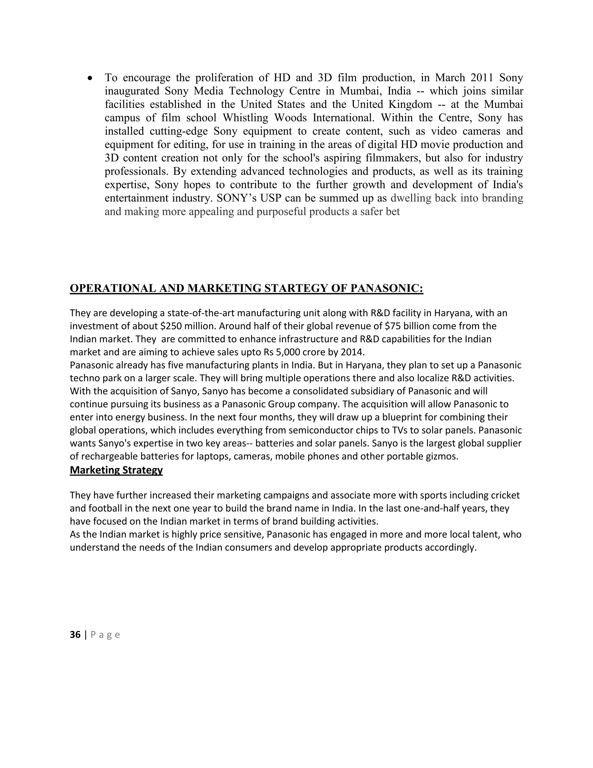 To encourage the proliferation of HD and 3D film production, in March 2011 Sony
inaugurated Sony Media Technology Centre in Mumbai, India -- which joins similar
facilities established in the United States and the United Kingdom -- at the Mumbai
campus of film school Whistling Woods International. Within the Centre, Sony has
installed cutting-edge Sony equipment to create content, such as video cameras and
equipment for editing, for use in training in the areas of digital HD movie production and
3D content creation not only for the school's aspiring filmmakers, but also for industry
professionals. By extending advanced technologies and products, as well as its training
expertise, Sony hopes to contribute to the further growth and development of India's
entertainment industry. SONY‘s USP can be summed up as dwelling back into branding
and making more appealing and purposeful products a safer bet
OPERATIONAL AND MARKETING STARTEGY OF PANASONIC:
They are developing a state-of-the-art manufacturing unit along with R&D facility in Haryana, with an
investment of about $250 million. Around half of their global revenue of $75 billion come from the
Indian market. They are committed to enhance infrastructure and R&D capabilities for the Indian
market and are aiming to achieve sales upto Rs 5,000 crore by 2014.
Panasonic already has five manufacturing plants in India. But in Haryana, they plan to set up a Panasonic
techno park on a larger scale. They will bring multiple operations there and also localize R&D activities.
With the acquisition of Sanyo, Sanyo has become a consolidated subsidiary of Panasonic and will
continue pursuing its business as a Panasonic Group company. The acquisition will allow Panasonic to
enter into energy business. In the next four months, they will draw up a blueprint for combining their
global operations, which includes everything from semiconductor chips to TVs to solar panels. Panasonic
wants Sanyo's expertise in two key areas-- batteries and solar panels. Sanyo is the largest global supplier
of rechargeable batteries for laptops, cameras, mobile phones and other portable gizmos.
Marketing Strategy
They have further increased their marketing campaigns and associate more with sports including cricket
and football in the next one year to build the brand name in India. In the last one-and-half years, they
have focused on the Indian market in terms of brand building activities.
As the Indian market is highly price sensitive, Panasonic has engaged in more and more local talent, who
understand the needs of the Indian consumers and develop appropriate products accordingly.
36 | P a g e
 