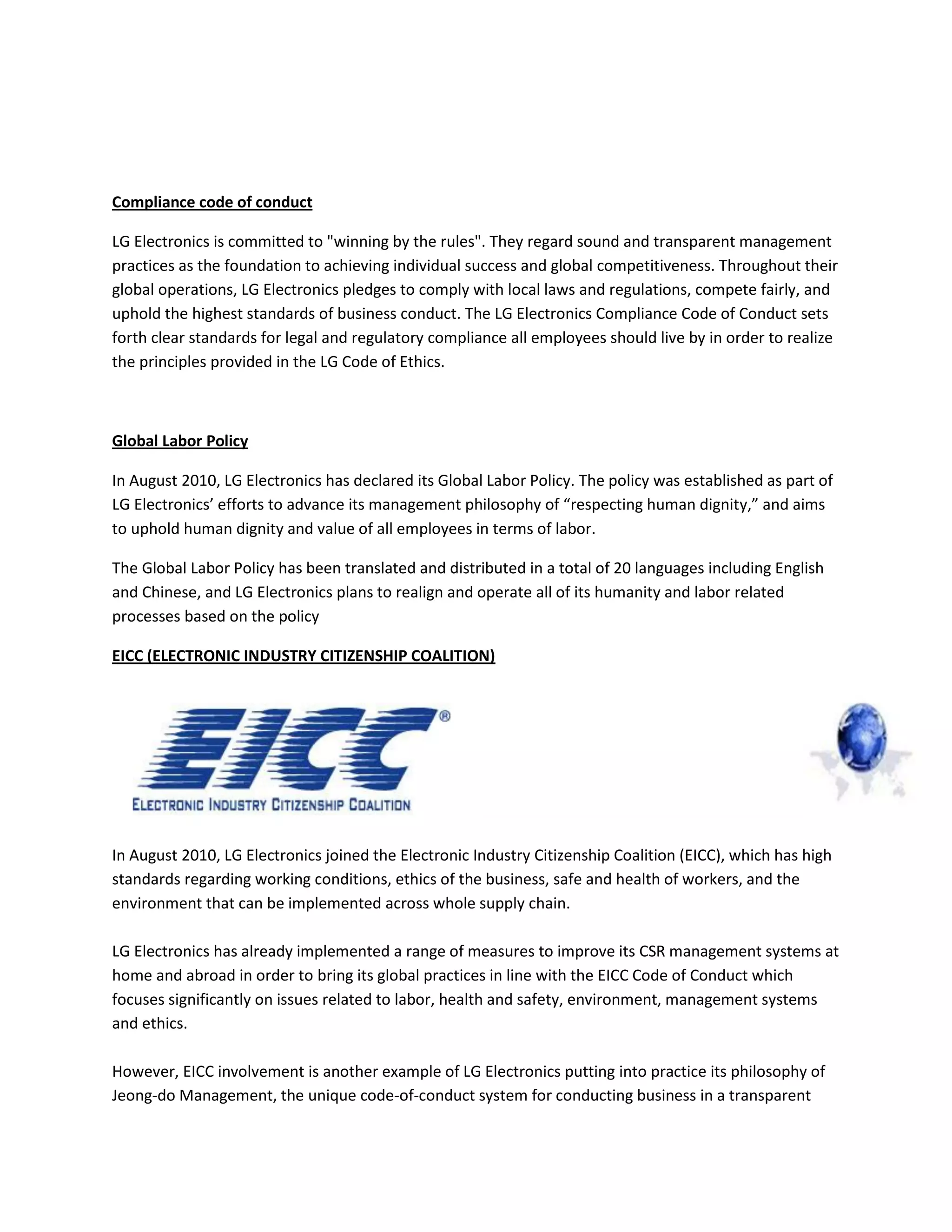 Compliance code of conduct
LG Electronics is committed to "winning by the rules". They regard sound and transparent management
practices as the foundation to achieving individual success and global competitiveness. Throughout their
global operations, LG Electronics pledges to comply with local laws and regulations, compete fairly, and
uphold the highest standards of business conduct. The LG Electronics Compliance Code of Conduct sets
forth clear standards for legal and regulatory compliance all employees should live by in order to realize
the principles provided in the LG Code of Ethics.
Global Labor Policy
In August 2010, LG Electronics has declared its Global Labor Policy. The policy was established as part of
LG Electronics’ efforts to advance its management philosophy of “respecting human dignity,” and aims
to uphold human dignity and value of all employees in terms of labor.
The Global Labor Policy has been translated and distributed in a total of 20 languages including English
and Chinese, and LG Electronics plans to realign and operate all of its humanity and labor related
processes based on the policy
EICC (ELECTRONIC INDUSTRY CITIZENSHIP COALITION)
In August 2010, LG Electronics joined the Electronic Industry Citizenship Coalition (EICC), which has high
standards regarding working conditions, ethics of the business, safe and health of workers, and the
environment that can be implemented across whole supply chain.
LG Electronics has already implemented a range of measures to improve its CSR management systems at
home and abroad in order to bring its global practices in line with the EICC Code of Conduct which
focuses significantly on issues related to labor, health and safety, environment, management systems
and ethics.
However, EICC involvement is another example of LG Electronics putting into practice its philosophy of
Jeong-do Management, the unique code-of-conduct system for conducting business in a transparent
 
