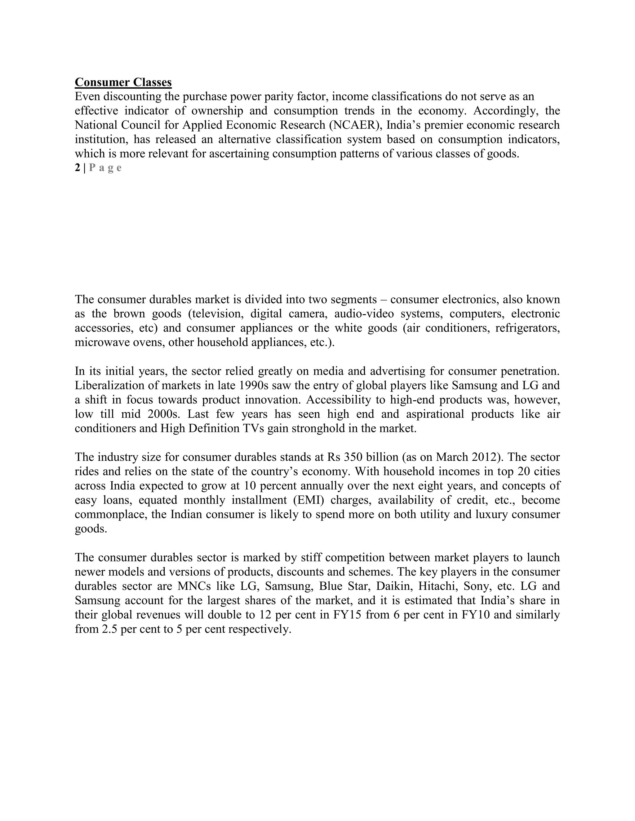 Consumer Classes
Even discounting the purchase power parity factor, income classifications do not serve as an
effective indicator of ownership and consumption trends in the economy. Accordingly, the
National Council for Applied Economic Research (NCAER), India‘s premier economic research
institution, has released an alternative classification system based on consumption indicators,
which is more relevant for ascertaining consumption patterns of various classes of goods.
2 | P a g e
The consumer durables market is divided into two segments – consumer electronics, also known
as the brown goods (television, digital camera, audio-video systems, computers, electronic
accessories, etc) and consumer appliances or the white goods (air conditioners, refrigerators,
microwave ovens, other household appliances, etc.).
In its initial years, the sector relied greatly on media and advertising for consumer penetration.
Liberalization of markets in late 1990s saw the entry of global players like Samsung and LG and
a shift in focus towards product innovation. Accessibility to high-end products was, however,
low till mid 2000s. Last few years has seen high end and aspirational products like air
conditioners and High Definition TVs gain stronghold in the market.
The industry size for consumer durables stands at Rs 350 billion (as on March 2012). The sector
rides and relies on the state of the country‘s economy. With household incomes in top 20 cities
across India expected to grow at 10 percent annually over the next eight years, and concepts of
easy loans, equated monthly installment (EMI) charges, availability of credit, etc., become
commonplace, the Indian consumer is likely to spend more on both utility and luxury consumer
goods.
The consumer durables sector is marked by stiff competition between market players to launch
newer models and versions of products, discounts and schemes. The key players in the consumer
durables sector are MNCs like LG, Samsung, Blue Star, Daikin, Hitachi, Sony, etc. LG and
Samsung account for the largest shares of the market, and it is estimated that India‘s share in
their global revenues will double to 12 per cent in FY15 from 6 per cent in FY10 and similarly
from 2.5 per cent to 5 per cent respectively.
 