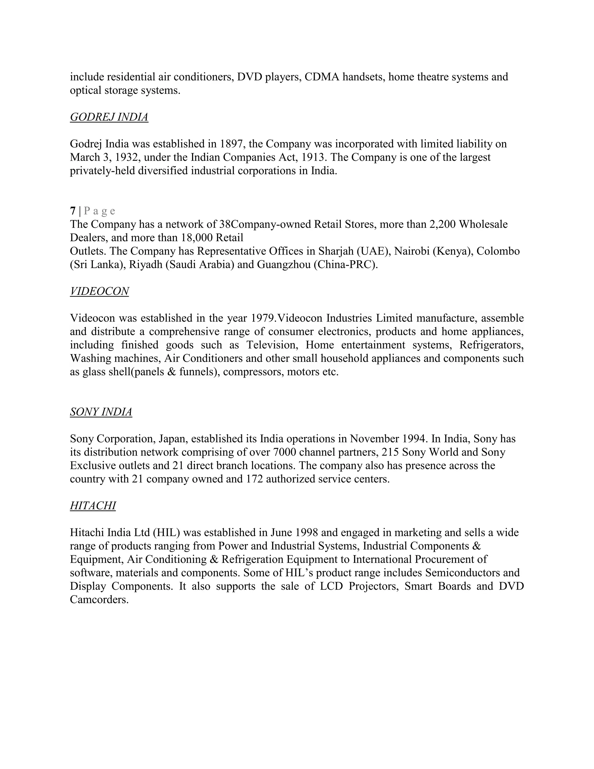 include residential air conditioners, DVD players, CDMA handsets, home theatre systems and
optical storage systems.
GODREJ INDIA
Godrej India was established in 1897, the Company was incorporated with limited liability on
March 3, 1932, under the Indian Companies Act, 1913. The Company is one of the largest
privately-held diversified industrial corporations in India.
7 | P a g e
The Company has a network of 38Company-owned Retail Stores, more than 2,200 Wholesale
Dealers, and more than 18,000 Retail
Outlets. The Company has Representative Offices in Sharjah (UAE), Nairobi (Kenya), Colombo
(Sri Lanka), Riyadh (Saudi Arabia) and Guangzhou (China-PRC).
VIDEOCON
Videocon was established in the year 1979.Videocon Industries Limited manufacture, assemble
and distribute a comprehensive range of consumer electronics, products and home appliances,
including finished goods such as Television, Home entertainment systems, Refrigerators,
Washing machines, Air Conditioners and other small household appliances and components such
as glass shell(panels & funnels), compressors, motors etc.
SONY INDIA
Sony Corporation, Japan, established its India operations in November 1994. In India, Sony has
its distribution network comprising of over 7000 channel partners, 215 Sony World and Sony
Exclusive outlets and 21 direct branch locations. The company also has presence across the
country with 21 company owned and 172 authorized service centers.
HITACHI
Hitachi India Ltd (HIL) was established in June 1998 and engaged in marketing and sells a wide
range of products ranging from Power and Industrial Systems, Industrial Components &
Equipment, Air Conditioning & Refrigeration Equipment to International Procurement of
software, materials and components. Some of HIL‘s product range includes Semiconductors and
Display Components. It also supports the sale of LCD Projectors, Smart Boards and DVD
Camcorders.
 